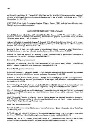 •064
van Zorge JA, van Wijnen JH, Theelen RMC, Olie K and van den Berg M (1989) Assessment of the toxicity of
mixtures of halogenated dibenzo-p-dioxins and dibenzofurans by use of toxicity equivalency factors (TEF).
Chemosphere 19:1881-1895
WHO/EURO (World Health Organization, Regional Office for Europe) (1994) Analytical intercalibration study.
Martin Nygren, personal communication
REFERENCES INCLUDED IN THE DATA BASE
Aarts JMMJG, DenisonMS, de Haan LHJ, Schalk JAC, Cox MA, Brouwer A (1993) Ah receptor-mediatedluciferase
expression: a tool for monitoring dioxin-like toxicity. 13th International symposium on chlorinated dioxins and related
compounds,Vienna,Austria 13:361-364(abstrac0
AnderssonL, NikolaidisE, Brunstrtm B, Bergman~,, DenckerL (1991)Effectsof polychlorinatedbiphenylswithAh receptor
affinity on lymphoiddevelopmentin the thymusand the bursa of Fabricins of chick embryos/n ovo and in mouse thymus
anlagen/n vitro. ToxicolApplPharmacol 107:183-188
Bandiera S, Safe S, Okey AB (1982) Binding of polychlorinated biphenyls classified as either phenobarbitone-,
3-methylcholanthrene-or mixed-typeinducersto cytosolicAh receptor. Chem -BiolInteractions39:259-277
Birnbaum LS, Harris MW, Crawford DD, Morrissey RE (1987) Teratogeniceffects of polychlorinateddibenzofuransin
combinationin C57BL/6Nmice. ToxicolApplPharmacol91:246-255
BirnbaumLS (1993), personalcommunication
BosveldBAT, van den Berg M, TheelenRMC (1992)Assessmentof the ERODinducingpotencyof eleven2,3,7,8-substituted
PCDD/Fs and three coplanarPCBs in the chickembryo. Chemosphere25:911-916
BrouwerA (1993), personalcommunication
Brunstrtm B, AnderssonL, NikolaidisE, DenckerL (1990)Non--ortho-and mono-ortho-ehiorine-substituted polychlorinated
biphenyls- embryotoxicityand inhibitionof lymphoiddevelopment.Chemosphere20:1125-1128
BuchmannA, KunzW, WolfCR, OeschF, RobertsonLW (1986)Polychlorinatedbiphenyls,classifiedas eitherphenobarbital-
or 3-methylcholanthrene-typeinducersof cytochromeP-450, are bothhepatictumorpromotersin diethylnitrosamine-initiated
rats. Cancer Lett 32:243-253
BuchmannA, Ziegler S, Wolf A, RobertsonLW, DurhamSK, SchwarzM (1991)Effectsof polychlorinatedbiphenylsin rat
liver: Correlationbetweenprimary subcellulareffectsand promotingactivity.ToxicolApplPharmacol 111:454-468
Chen LC, BerberianI, KochB, Mercier M, Azais-BraescoV, GlauertHP, ChowCK, RobertsonLW (1992)Polychlorinated
and polybrominated biphenyl congeners and retinoid levels in rat tissues: Structure-activityrelationships. Toxicol Appl
Pharmacol 114:47-55
ChuI, VilleneuveDC, YagminasA, LeCavalierP, PoonR, FeeleyM, KennedySW, SeegalRF, HltkanssonH, AhlborgUG,
Valli VE (1993) Subchronic toxicity of 3,3' ,4,4' ,5-pentachlorobiphenyl in the rat. Part I - clinical, biochemical and
histopathologicalchanges.FundamApplToxicol,in press
Chu I (1993), personalcommunication
DavisDAMP(1989)Immunotoxicityof the halogenatedaromatichydrocarbons- QSARsand interactiveeffects. Thesis, Texas
A&M University,USA
De VitoMJ, MaierWE, DilibertoJJ, BirnbaumLS (1993)Comparativeabilityof variousPCBs, PCDFs, and TCDD to induce
cytochromeP450 1AI and 1A2activityfollowing4 weeksof treatment.FundamApplToxicol20:125-130
DenommeMA, Leece B, Li A, TownerR, SafeS (1986)Elevationof 2,3,7,8-tetrachlorodibenzo-p-dioxin(TCDD)rat hepatic
receptor levelsby polyehlorinatedbiphenyls:Structure-activityrelationships.BiochemPharmacol35:277-282
 