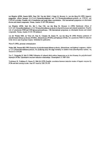 1067
van Birgelen APJM, Smeets JMW, Fase CM, Van der Kolk J, Poiger H, Brouwer A, van den Berg M (1993) Apparent
antagonistic effects between 2,3,3',4,4',5-hexaehlorobiphenyl and 2,3,7,8-tetrachlorodibenzo-p-dioxin on CYP1A1 and
CYPIA2 activities: Possible role of metabolism and target tissue concentration. 13thInternational symposium on chlorinated
dioxins and related compounds, Vienna, Austria 13:187-190 (abstrac0
van Birgelen APJM, Smit EA, Bol I, Fase CM, van den Berg M, Brouwer A (1993) Subchronic effects of
2,3,3' ,4,4',5-hexachlorobiphenyl or 2,3,7,8-tetrachlorodibenzo-p-dioxin on thyroid hormone and retinoid metabolism: Possible
role of eytochrome P450 and UDP-glucuronyltransferases. 13th International symposium on chlorinated dioxins and related
compounds, Vienna, Austria 13:141-144 (abstrac0
van der Weiden MEJ, de Vries LP, Fase K, Celander M, Seinen W, van den Berg M (1993) Relative potencies of
polychlorinateddibenzo-p-dioxins (PCDDs), dibenzofurans (PCDFs) and biphenyls (PCBs), for cytochrome P450 1A induction
in the mirror carp (Cyprinus Carpio). Submitted for publication
WaernF (1993), personal communication
Walker MK, Peterson RE (1991)Potencies of polychlorinated dibenzo-p-dioxin, dibenzofuran, and biphenyl congeners, relative
to 2,3,7,8-tetrachlorodibenzo-p-dioxin, for producing early life stage mortality in rainbow trout (Oncorhynchus mykiss). Aq
Toxicol 21:219-238
Yao C, Panigrahy B, Safe S (1990) Utilization of cultured chick embryo hepatocytes as/n vitro bioassay for polychlorinated
biphenyls (PCBs): Quantitative structure-induction relationships. Chemosphere 21:1007-1016
Yoshimura H, Yoshihara S, Ozawa N, Mild M (1979) Possible correlation between induction modes of hepatic enzymes by
PCBs and their toxicity in rats. Ann NY Acad Sci 320:179-192
 