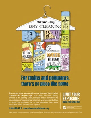 LIMIT YOUR
EXPOSURE.REDUCE YOUR CANCER RISK.
The average home today contains more chemicals than a typical
chemistry lab 100 years ago. From bleach and other cleaning
products to dry cleaning fumes, mothballs and air fresheners, the
concentrations of carcinogens and toxins in your home can build up
to dangerously high levels. You do have alternatives. Learn more
about them today—and limit your exposure.
1-800-464-HELP www.delawarehealthyhomes.org
Made possible with the cooperation of the Delaware Cancer Consortium, and underwritten in part by the Delaware Health Fund.
Division of Public Health
Health Systems Protection
DELAWARE HEALTH AND SOCIAL SERVICES
For toxins and pollutants,
there’s no place like home.
 