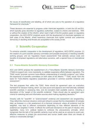 Toxic partnership
March 2014
10
the issues of classification and labelling, all of which are core to the operation of a regulatory
framework for chemicals.18
These decisions are essential to progress under chemicals legislation, in both the US and EU,
which typically gives discretion to regulatory authorities, subject to checks and balances. With
or without the creation of the CSJCC, when read in light of the EU position paper on regulatory
cooperation, the ACC-CEFIC proposal would chill the development of chemicals legislation on
both sides of the Atlantic, shield hazardous chemicals from tighter controls and undermine
democracy in deciding what threats are acceptable to the society at risk.
2 Scientific Co-operation
To enhance scientific cooperation in the development of regulations, ACC-CEFIC propose: (1)
the creation of a joint scientific advisory committee (and possible temporary or standing scientific
working groups); and (2) “regulatory impact assessments” that estimate various costs and
benefits of proposed regulations and alternative scenarios, with a special focus on international
trade.
2.1 Trans-Atlantic Scientific Advisory Committee
ACC and CEFIC propose the establishment of a Trans-Atlantic Scientific Advisory Committee
(TSAC) to support and, more importantly, to validate cooperative efforts between regulators. The
TSAC would “promote common trans-Atlantic understanding of scientific evidence” and “utilize
the experience of scientific committees on both sides of the Atlantic.”19
TSAC would “form the
basis for Trans-Atlantic regulatory cooperation grounded in common scientific evidence and
assessment.”
The text proposes that, within the TSAC, there should be agreement upon an evaluation
framework for decision making, which: (a) uses sound and objective and internationally validated
scientific practices in assessing risks, and (b) considers best available science, including a
description of the “weight of the scientific evidence”. There should also be agreement upon
criteria for selecting data and information sources when making regulatory decisions.20
Industry calls for “scientific” or “science-based” evidence and assessment are longstanding.
They reflect the chemical industry’s continued refusal to accept that the interpretation of complex
data, as foreseen in a risk assessment of a chemical compound, where all evidence must be
weighted, may lead to different conclusions depending on how different elements of the
evidence are weighted. Further, it reflects the continued reluctance on the part of industry--and,
regrettably, many U.S. political leaders--to embrace the precautionary principle, which
recognizes that the lack of full scientific certainty must not be used as an excuse to avoid cost-
effective measures to protect the environment and human health when there are threats of
serious or irreversible damage.21
 