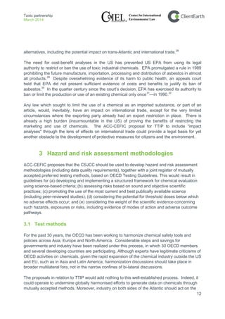 Toxic partnership
March 2014
12
alternatives, including the potential impact on trans-Atlantic and international trade.28
The need for cost-benefit analyses in the US has prevented US EPA from using its legal
authority to restrict or ban the use of toxic industrial chemicals. EPA promulgated a rule in 1989
prohibiting the future manufacture, importation, processing and distribution of asbestos in almost
all products.29
Despite overwhelming evidence of its harm to public health, an appeals court
held that EPA did not present sufficient evidence of costs and benefits to justify its ban of
asbestos.30
In the quarter century since the court’s decision, EPA has exercised its authority to
ban or limit the production or use of an existing chemical only once31
—in 1990.32
Any law which sought to limit the use of a chemical as an imported substance, or part of an
article, would, inevitably, have an impact on international trade, except for the very limited
circumstances where the exporting party already had an export restriction in place. There is
already a high burden (insurmountable in the US) of proving the benefits of restricting the
marketing and use of chemicals. The ACC-CEFIC proposal for TTIP to include "impact
analyses" through the lens of effects on international trade could provide a legal basis for yet
another obstacle to the development of protective measures for citizens and the environment.
3 Hazard and risk assessment methodologies
ACC-CEFIC proposes that the CSJCC should be used to develop hazard and risk assessment
methodologies (including data quality requirements), together with a joint register of mutually
accepted preferred testing methods, based on OECD Testing Guidelines. This would result in
guidelines for (a) developing and implementing a structured framework for chemical evaluation
using science-based criteria; (b) assessing risks based on sound and objective scientific
practices; (c) promoting the use of the most current and best publically available science
(including peer-reviewed studies); (d) considering the potential for threshold doses below which
no adverse effects occur; and (e) considering the weight of the scientific evidence concerning
such hazards, exposures or risks, including evidence of modes of action and adverse outcome
pathways.
3.1 Test methods
For the past 30 years, the OECD has been working to harmonize chemical safety tools and
policies across Asia, Europe and North America. Considerable steps and savings for
governments and industry have been realized under this process, in which 30 OECD members
and several developing countries are participating. Although experts have legitimate criticisms of
OECD activities on chemicals, given the rapid expansion of the chemical industry outside the US
and EU, such as in Asia and Latin America, harmonization discussions should take place in
broader multilateral fora, not in the narrow confines of bi-lateral discussions.
The proposals in relation to TTIP would add nothing to this well-established process. Indeed, it
could operate to undermine globally harmonised efforts to generate data on chemicals through
mutually accepted methods. Moreover, industry on both sides of the Atlantic should act on the
 