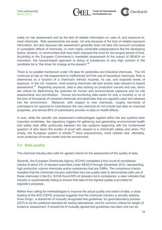Toxic partnership
March 2014
14
solely on risk assessment and by the lack of reliable information on uses of, and exposure to,
most chemicals. Risk assessments are weak, not only because of the lack of reliable exposure
information, but also because risk assessment generally does not take into account cumulative
or synergistic effects of chemicals, or more highly vulnerable subpopulations like the developing
foetus, workers, or communities that have been exposed the most for the longest period of time.
According to the European Commission’s mandated assessment of the impact of REACH on
innovation, this hazard-based approach to listing of substances of very high concern in the
candidate list is “the driver for change at the present.”36
There is no parallel mechanism under US laws for pesticides and industrial chemicals. The US
continues to rely on risk-assessment to ineffectively limit the use of hazardous chemicals. Risk is
determined as a function of a chemical's intrinsic hazards, its use, and expected levels of
exposure. In the US, however, most existing chemicals still lack toxicity data relevant to hazard
assessment.37
Regarding exposure, data is also lacking on production volume and use, which
are critical for determining the potential for human and environmental exposure and for risk
assessments and prioritization. Human bio-monitoring data exists for only a hundred or so of
the tens of thousands of industrial chemicals and pesticides that are regularly used and released
into the environment. Moreover, with respect to new chemicals, roughly two-thirds of
submissions for approval to manufacture the new chemical do not include test data on chemical
properties, and almost 85% of submissions provide no data on health effects.
In sum, while the specific risk assessment methodologies applied within the two systems bear
important similarities, the regulatory triggers for gathering and generating environmental health
and safety data differ profoundly between the two systems--beginning with the fundamental
question of who bears the burden of proof with respect to a chemical's safety--and when. Put
simply, the European system is stricter,38
more precautionary, more realistic and, ultimately,
more protective of human health and the environment.
3.3 Data quality
The chemical industry also calls for agreed criteria for the assessment of the quality of data.
Recently, the European Chemicals Agency (ECHA) completed a first round of compliance
checks of about 5% of dossiers submitted under REACH through December 2010, representing
high production volume chemicals and/or substances that are CMRs. The compliance checks
revealed that the chemicals industry submitted very low quality data to demonstrate safe use of
these chemicals in the EU. ECHA found 69% of dossiers not in compliance; a clear indicator that
industry is systematically failing to ensure that data of the highest quality is provided for
regulatory purposes.
Rather than calling for methodologies to improve the actual quality and extent of data, a close
reading of the ACC-CEFIC proposal suggests that the chemicals industry is actually seeking
three things: a shared list of mutually recognised test guidelines; for good laboratory practice
(GLP) to be the preferred standard for testing laboratories; and for common criteria for weight of
evidence assessment. A shared list of mutually agreed test guidelines has been and can be
 