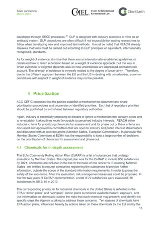 Toxic partnership
March 2014
15
developed through OECD processes.39
As for weight of evidence, it is true that there are no internationally established guidelines or
criteria on how to reach a decision based on a weight of evidence approach. But the way in
which evidence is weighted depends also on how uncertainties are expressed and taken into
account. The strength of evidence is inversely related to the degree of uncertainty. Therefore,
due to the different approach between the EU and the US in dealing with uncertainties, common
procedures with respect to weight of evidence may not be possible.
GLP is designed with industry scientists in mind as an
antifraud system. GLP procedures are often difficult if not impossible for leading researchers to
follow when developing new and improved test methods. It must be noted that REACH already
foresees that tests must be carried out according to GLP principles or equivalent, internationally
recognised, standards.
4 Prioritization
ACC-CEFIC proposes that the parties establish a mechanism to document and share
prioritization procedures and cooperate on identified priorities. Each list of regulatory priorities
should be published by and shared between regulatory authorities.
Again, industry is essentially proposing to discard or ignore a mechanism that already exists and
to re-establish it along lines more favourable to perceived industry interests. REACH either
includes criteria for prioritizing chemicals for assessment and for phase out or these criteria are
discussed and approved in committees that are open to industry and public interest stakeholders
and discussed with all relevant actors (Member States, European Commission). In particular the
Member States Committee at ECHA has the responsibility to take a large number of decisions
on the prioritization of chemicals for assessment and phase-out.
4.1 Chemicals for in-depth assessment
The EU's Community Rolling Action Plan (CoRAP) is a list of substances that undergo
evaluation by Member States. The original plan was for the CoRAP to include 950 substances
by 2021. Chemicals are included in the list on the basis of risk concerns. Evaluating Member
States are entitled to request companies registering the substances to provide further
information, outside the scope of the standard information requirements, in order to prove the
safety of the substance. After this evaluation, risk management measures could be proposed. In
the first two years of CoRAP implementation, a total of 72 substances were evaluated: 36
substances in 2012; 46 in 2013.
The corresponding priority list for industrial chemicals in the United States is reflected in the
EPA’s “action plans” and “workplan”. Action plans summarize available hazard, exposure, and
use information on chemicals; outline the risks that each chemical may present; and identify the
specific steps the Agency is taking to address those concerns. Ten classes of chemicals have
EPA action plans, influenced heavily by actions taken on these chemicals by the EU and by the
 