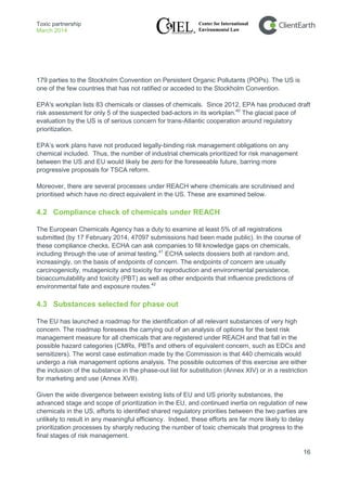 Toxic partnership
March 2014
16
179 parties to the Stockholm Convention on Persistent Organic Pollutants (POPs). The US is
one of the few countries that has not ratified or acceded to the Stockholm Convention.
EPA's workplan lists 83 chemicals or classes of chemicals. Since 2012, EPA has produced draft
risk assessment for only 5 of the suspected bad-actors in its workplan.40
The glacial pace of
evaluation by the US is of serious concern for trans-Atlantic cooperation around regulatory
prioritization.
EPA’s work plans have not produced legally-binding risk management obligations on any
chemical included. Thus, the number of industrial chemicals prioritized for risk management
between the US and EU would likely be zero for the foreseeable future, barring more
progressive proposals for TSCA reform.
Moreover, there are several processes under REACH where chemicals are scrutinised and
prioritised which have no direct equivalent in the US. These are examined below.
4.2 Compliance check of chemicals under REACH
The European Chemicals Agency has a duty to examine at least 5% of all registrations
submitted (by 17 February 2014, 47097 submissions had been made public). In the course of
these compliance checks, ECHA can ask companies to fill knowledge gaps on chemicals,
including through the use of animal testing.41
4.3 Substances selected for phase out
ECHA selects dossiers both at random and,
increasingly, on the basis of endpoints of concern. The endpoints of concern are usually
carcinogenicity, mutagenicity and toxicity for reproduction and environmental persistence,
bioaccumulability and toxicity (PBT) as well as other endpoints that influence predictions of
environmental fate and exposure routes.42
The EU has launched a roadmap for the identification of all relevant substances of very high
concern. The roadmap foresees the carrying out of an analysis of options for the best risk
management measure for all chemicals that are registered under REACH and that fall in the
possible hazard categories (CMRs, PBTs and others of equivalent concern, such as EDCs and
sensitizers). The worst case estimation made by the Commission is that 440 chemicals would
undergo a risk management options analysis. The possible outcomes of this exercise are either
the inclusion of the substance in the phase-out list for substitution (Annex XIV) or in a restriction
for marketing and use (Annex XVII).
Given the wide divergence between existing lists of EU and US priority substances, the
advanced stage and scope of prioritization in the EU, and continued inertia on regulation of new
chemicals in the US, efforts to identified shared regulatory priorities between the two parties are
unlikely to result in any meaningful efficiency. Indeed, these efforts are far more likely to delay
prioritization processes by sharply reducing the number of toxic chemicals that progress to the
final stages of risk management.
 