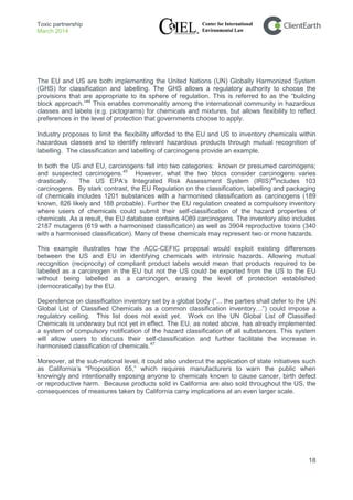 Toxic partnership
March 2014
18
The EU and US are both implementing the United Nations (UN) Globally Harmonized System
(GHS) for classification and labelling. The GHS allows a regulatory authority to choose the
provisions that are appropriate to its sphere of regulation. This is referred to as the “building
block approach.”44
This enables commonality among the international community in hazardous
classes and labels (e.g. pictograms) for chemicals and mixtures, but allows flexibility to reflect
preferences in the level of protection that governments choose to apply.
Industry proposes to limit the flexibility afforded to the EU and US to inventory chemicals within
hazardous classes and to identify relevant hazardous products through mutual recognition of
labelling. The classification and labelling of carcinogens provide an example.
In both the US and EU, carcinogens fall into two categories: known or presumed carcinogens;
and suspected carcinogens.45
However, what the two blocs consider carcinogens varies
drastically. The US EPA’s Integrated Risk Assessment System (IRIS)46
includes 103
carcinogens. By stark contrast, the EU Regulation on the classification, labelling and packaging
of chemicals includes 1201 substances with a harmonised classification as carcinogens (189
known, 826 likely and 188 probable). Further the EU regulation created a compulsory inventory
where users of chemicals could submit their self-classification of the hazard properties of
chemicals. As a result, the EU database contains 4089 carcinogens. The inventory also includes
2187 mutagens (619 with a harmonised classification) as well as 3904 reproductive toxins (340
with a harmonised classification). Many of these chemicals may represent two or more hazards.
This example illustrates how the ACC-CEFIC proposal would exploit existing differences
between the US and EU in identifying chemicals with intrinsic hazards. Allowing mutual
recognition (reciprocity) of compliant product labels would mean that products required to be
labelled as a carcinogen in the EU but not the US could be exported from the US to the EU
without being labelled as a carcinogen, erasing the level of protection established
(democratically) by the EU.
Dependence on classification inventory set by a global body (“... the parties shall defer to the UN
Global List of Classified Chemicals as a common classification inventory…”) could impose a
regulatory ceiling. This list does not exist yet. Work on the UN Global List of Classified
Chemicals is underway but not yet in effect. The EU, as noted above, has already implemented
a system of compulsory notification of the hazard classification of all substances. This system
will allow users to discuss their self-classification and further facilitate the increase in
harmonised classification of chemicals.47
Moreover, at the sub-national level, it could also undercut the application of state initiatives such
as California’s “Proposition 65,” which requires manufacturers to warn the public when
knowingly and intentionally exposing anyone to chemicals known to cause cancer, birth defect
or reproductive harm. Because products sold in California are also sold throughout the US, the
consequences of measures taken by California carry implications at an even larger scale.
 