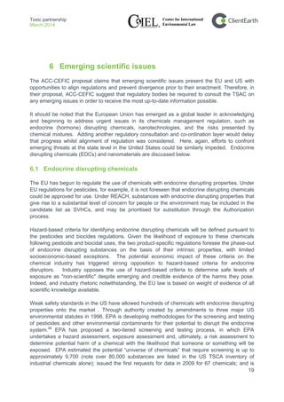 Toxic partnership
March 2014
19
6 Emerging scientific issues
The ACC-CEFIC proposal claims that emerging scientific issues present the EU and US with
opportunities to align regulations and prevent divergence prior to their enactment. Therefore, in
their proposal, ACC-CEFIC suggest that regulatory bodies be required to consult the TSAC on
any emerging issues in order to receive the most up-to-date information possible.
It should be noted that the European Union has emerged as a global leader in acknowledging
and beginning to address urgent issues in its chemicals management regulation, such as
endocrine (hormone) disrupting chemicals, nanotechnologies, and the risks presented by
chemical mixtures. Adding another regulatory consultation and co-ordination layer would delay
that progress whilst alignment of regulation was considered. Here, again, efforts to confront
emerging threats at the state level in the United States could be similarly impeded. Endocrine
disrupting chemicals (EDCs) and nanomaterials are discussed below.
6.1 Endocrine disrupting chemicals
The EU has begun to regulate the use of chemicals with endocrine disrupting properties. Under
EU regulations for pesticides, for example, it is not foreseen that endocrine disrupting chemicals
could be approved for use. Under REACH, substances with endocrine disrupting properties that
give rise to a substantial level of concern for people or the environment may be included in the
candidate list as SVHCs, and may be prioritised for substitution through the Authorization
process.
Hazard-based criteria for identifying endocrine disrupting chemicals will be defined pursuant to
the pesticides and biocides regulations. Given the likelihood of exposure to these chemicals
following pesticide and biocidal uses, the two product-specific regulations foresee the phase-out
of endocrine disrupting substances on the basis of their intrinsic properties, with limited
socioeconomic-based exceptions. The potential economic impact of these criteria on the
chemical industry has triggered strong opposition to hazard-based criteria for endocrine
disruptors. Industry opposes the use of hazard-based criteria to determine safe levels of
exposure as "non-scientific" despite emerging and credible evidence of the harms they pose.
Indeed, and industry rhetoric notwithstanding, the EU law is based on weight of evidence of all
scientific knowledge available.
Weak safety standards in the US have allowed hundreds of chemicals with endocrine disrupting
properties onto the market . Through authority created by amendments to three major US
environmental statutes in 1996, EPA is developing methodologies for the screening and testing
of pesticides and other environmental contaminants for their potential to disrupt the endocrine
system.48
EPA has proposed a two-tiered screening and testing process, in which EPA
undertakes a hazard assessment, exposure assessment and, ultimately, a risk assessment to
determine potential harm of a chemical with the likelihood that someone or something will be
exposed. EPA estimated the potential “universe of chemicals” that require screening is up to
approximately 9,700 (note over 80,000 substances are listed in the US TSCA inventory of
industrial chemicals alone); issued the first requests for data in 2009 for 67 chemicals; and is
 