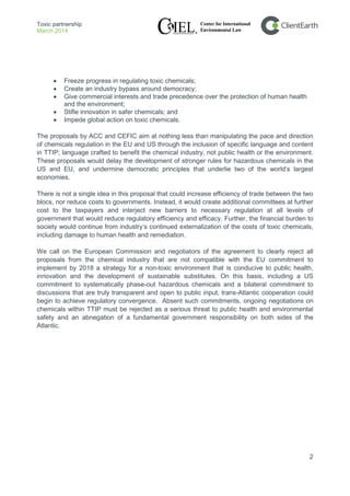 Toxic partnership
March 2014
2
• Freeze progress in regulating toxic chemicals;
• Create an industry bypass around democracy;
• Give commercial interests and trade precedence over the protection of human health
and the environment;
• Stifle innovation in safer chemicals; and
• Impede global action on toxic chemicals.
The proposals by ACC and CEFIC aim at nothing less than manipulating the pace and direction
of chemicals regulation in the EU and US through the inclusion of specific language and content
in TTIP; language crafted to benefit the chemical industry, not public health or the environment.
These proposals would delay the development of stronger rules for hazardous chemicals in the
US and EU, and undermine democratic principles that underlie two of the world’s largest
economies.
There is not a single idea in this proposal that could increase efficiency of trade between the two
blocs, nor reduce costs to governments. Instead, it would create additional committees at further
cost to the taxpayers and interject new barriers to necessary regulation at all levels of
government that would reduce regulatory efficiency and efficacy. Further, the financial burden to
society would continue from industry’s continued externalization of the costs of toxic chemicals,
including damage to human health and remediation.
We call on the European Commission and negotiators of the agreement to clearly reject all
proposals from the chemical industry that are not compatible with the EU commitment to
implement by 2018 a strategy for a non-toxic environment that is conducive to public health,
innovation and the development of sustainable substitutes. On this basis, including a US
commitment to systematically phase-out hazardous chemicals and a bilateral commitment to
discussions that are truly transparent and open to public input, trans-Atlantic cooperation could
begin to achieve regulatory convergence. Absent such commitments, ongoing negotiations on
chemicals within TTIP must be rejected as a serious threat to public health and environmental
safety and an abnegation of a fundamental government responsibility on both sides of the
Atlantic.
 