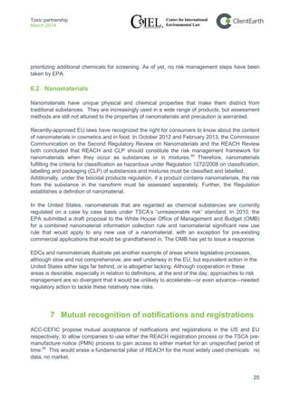Toxic partnership
March 2014
20
prioritizing additional chemicals for screening. As of yet, no risk management steps have been
taken by EPA.
6.2 Nanomaterials
Nanomaterials have unique physical and chemical properties that make them distinct from
traditional substances. They are increasingly used in a wide range of products, but assessment
methods are still not attuned to the properties of nanomaterials and precaution is warranted.
Recently-approved EU laws have recognized the right for consumers to know about the content
of nanomaterials in cosmetics and in food. In October 2012 and February 2013, the Commission
Communication on the Second Regulatory Review on Nanomaterials and the REACH Review
both concluded that REACH and CLP should constitute the risk management framework for
nanomaterials when they occur as substances or in mixtures.49
Additionally, under the biocidal products regulation, if a product contains nanomaterials, the risk
from the substance in the nanoform must be assessed separately. Further, the Regulation
establishes a definition of nanomaterial.
Therefore, nanomaterials
fulfilling the criteria for classification as hazardous under Regulation 1272/2008 on classification,
labelling and packaging (CLP) of substances and mixtures must be classified and labelled.
In the United States, nanomaterials that are regarded as chemical substances are currently
regulated on a case by case basis under TSCA’s “unreasonable risk” standard. In 2010, the
EPA submitted a draft proposal to the White House Office of Management and Budget (OMB)
for a combined nanomaterial information collection rule and nanomaterial significant new use
rule that would apply to any new use of a nanomaterial, with an exception for pre-existing
commercial applications that would be grandfathered in. The OMB has yet to issue a response.
EDCs and nanomaterials illustrate yet another example of areas where legislative processes,
although slow and not comprehensive, are well underway in the EU, but equivalent action in the
United States either lags far behind, or is altogether lacking. Although cooperation in these
areas is desirable, especially in relation to definitions, at the end of the day, approaches to risk
management are so divergent that it would be unlikely to accelerate—or even advance—needed
regulatory action to tackle these relatively new risks.
7 Mutual recognition of notifications and registrations
ACC-CEFIC propose mutual acceptance of notifications and registrations in the US and EU
respectively, to allow companies to use either the REACH registration process or the TSCA pre-
manufacture notice (PMN) process to gain access to either market for an unspecified period of
time.50
This would erase a fundamental pillar of REACH for the most widely used chemicals: no
data, no market.
 