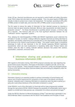Toxic partnership
March 2014
21
Under US law, chemical manufacturers are not required to submit health and safety information
under TSCA unless that information is already available. Thus, the great majority of PMNs have
virtually no data to conduct even a basic risk assessment. For example, according to EPA, 85%
of PMNs contain no health data, and more than 95% of PMNs contain no eco-toxicity data.51
The EU seeks to ensure the safety of chemicals for their intended purpose by requiring a
minimum data set about industrial chemicals. Minimum data requirements are tiered based on
production volume.52
For those manufactured in quantities above1 ton/year, a minimum data
set is required. The minimum data set is the most significant distinction between the US
“notification” and EU “registration” systems.
Thus, allowing the interchangeability of PMNs with REACH registrations would undermine the
principle of “no data, no market,” making it difficult to regulate chemicals by limiting data flows to
regulators, and thereby undermining EU’s principle that it is the responsibility of whoever placed
the chemical on the market to demonstrate its safety. This system would create a competitive
advantage to notify all new chemicals in the US, thereby bypassing REACH registration
requirements, which are more burdensome in requesting safety data. Product makers and
retailers value this data in making materials selection decisions that protect their workers,
shareholders, customers, and brand name.
8 Information sharing and protection of confidential
business information (CBI)
With regards to information sharing, ACC-CEFIC propose to develop new rules regarding how
governments access information, what types of information is eligible to be CBI, and for how
long it can be protected. These proposals threaten to undermine, conflict and disregard policies
in favour of the right-to-know about chemical-related risks and existing EU obligations under the
Aarhus Convention.
8.1 Information sharing
Information sharing is an essential condition to achieve minimisation of animal testing and
reduce cost of hazard assessment for companies on both sides of the Atlantic and beyond.
However, obstacles exist in obtaining information on substances when the data is owned by a
party who could refuse disclosure of the information contained in a study.53
Under REACH, much of the information on chemicals will be made progressively available
through the web portal of ECHA. REACH foresees the possibility of confidentiality claims only in
relation to a limited set of data (precise use, composition of a mixture and precise tonnage).54
Under the OECD’s Decision on Mutual Acceptance of Data,55
test data that is generated in any
OECD Member State in accordance with the OECD Test Guidelines and Principles of Good
 