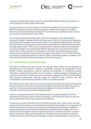 Toxic partnership
March 2014
22
Laboratory Practice (GLP) will be accepted by other OECD Member States for the purpose of
environmental and human health assessments.
It is worth bearing in mind the imbalance of information available to EU versus US regulators.
REACH is generating, and will continue to generate, substantial information for regulatory
decisions on chemicals. Without such data, EPA cannot exercise its authority to ban or restrict
the use of an industrial chemical under TSCA.
The US Government Accountability Office (GAO) recommended in June 2005 that EPA
strengthen its ability to regulate harmful chemicals under TSCA by, for example, promulgating a
rule requiring that companies submit copies to EPA of any health and safety studies, as well as
other information concerning the environmental and health effects of chemicals that they submit
to foreign governments.56
EPA is thus now seeking from industry the data that US companies
may have submitted in the context of their REACH registration but have decided not to share
with the EPA; another indicator of unwillingness on the part of the chemical industry to data
sharing and to providing the right to know to the public. Under Section 11(c) of TSCA, EPA has
the authority to require the production of reports, papers, documents, answers to questions, and
other information that EPA deems necessary to carry out its functions.
8.2 Confidential business information
ACC-CEFIC maintains that trade secrets and CBI are critical assets and key indicators of
competitiveness and innovation. Therefore, ACC-CEFIC proposes the development of well-
defined, mutually agreed-upon criteria for defining the parameters of confidential business
information and the timing for claims so as to achieve a balance between transparency and
protection of information. Industry also aims for protective safeguards of CBI that is submitted to
fulfil regulatory requirements, ensuring respect for ownership rights, exclusive use, and
compensation, and ensuring the protection of CBI in the customs process.57
ACC-CEFIC further states that the US and EU authorities should have the authority to share CBI
with one another for the purpose of assessing the safety of chemicals; but only if the receiving
authority can demonstrate equivalent procedural safeguards to protect the rights of CBI
claimants as well as the government disclosing the CBI.
However, the proposal from ACC-CEFIC demonstrates a complete disregard for the EU’s
international commitment under the Aarhus Convention, which ECHA has to take into account
when implementing its information dissemination obligations.
The disclosure of data under REACH and the REACH principle of the “right to know” fall under
general principles of access to environmental information that are foreseen as a consequence of
the EU being a party to the Aarhus Convention. These legally binding provisions establish a
general presumption that environmental information should be publicly available, with only a
limited number of exceptions which are narrowly construed. It should be noted that, under the
Aarhus Convention, disclosure of information on “emissions into the environment” cannot be
refused on the basis of commercial confidentiality. A recent landmark decision of the EU Court
 