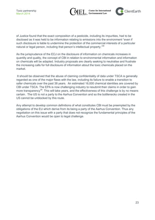Toxic partnership
March 2014
23
of Justice found that the exact composition of a pesticide, including its impurities, had to be
disclosed as it was held to be information relating to emissions into the environment “even if
such disclosure is liable to undermine the protection of the commercial interests of a particular
natural or legal person, including that person’s intellectual property.”58
As the jurisprudence of the ECJ on the disclosure of information on chemicals increases in
quantity and quality, the concept of CBI in relation to environmental information and information
on chemicals will be adapted. Industry proposals are clearly seeking to neutralise and frustrate
the increasing calls for full disclosure of information about the toxic chemicals placed on the
market.
It should be observed that the abuse of claiming confidentiality of data under TSCA is generally
regarded as one of the major flaws with the law, including its failure to enable a transition to
safer chemicals over the past 38 years. An estimated 16,000 chemical identities are covered by
CBI under TSCA. The EPA is now challenging industry to resubmit their claims in order to gain
more transparency59
Any attempt to develop common definitions of what constitutes CBI must be preempted by the
obligations of the EU which derive from its being a party of the Aarhus Convention. Thus any
negotiation on this issue with a party that does not recognize the fundamental principles of the
Aarhus Convention would be open to legal challenge.
. This will take years, and the effectiveness of this challenge is by no means
certain. The US is not a party to the Aarhus Convention and so the bottlenecks created in the
US cannot be unblocked by this route.
 