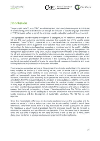 Toxic partnership
March 2014
24
Conclusion
The proposals by ACC and CEFIC aim at nothing less than manipulating the pace and direction
of chemicals regulation in the EU and US through the inclusion of specific language and content
in TTIP; language crafted to benefit the chemical industry, not public health or the environment.
These proposals would delay the development of stronger rules for hazardous chemicals in the
US and EU, and undermine democratic principles that underlie two of the world’s largest
economies. The ACC-CEFIC proposal will not add any benefit from the implementation of many
of the cooperation actions suggested. Many activities have been carried out by the OECD on
test methods for determining hazardous properties of chemicals; and on the quality, reliability,
and mutual acceptance of data. Scientific cooperation would simply delay, or even prevent, risk
management decisions from being taken. Mutual recognition of notification of new chemicals in
the US and registration in the EU would eliminate minimum data requirements about the safety
of chemicals on the market, allowing companies to use weaker US requirements to gain access
to the EU. Common prioritisation of chemicals in the regulatory process would reduce the
number of chemicals that would otherwise be subject to risk management decisions, and erode
existing decisions on prioritization by European authorities.
From whatever perspective we look at this proposal, there is not a single idea in this paper that
could increase the efficiency of trade among the two blocs or reduce costs to governments
without sacrificing stricter controls for toxic chemicals. The proposal would, in fact, create
additional bureaucratic layers that would increase the costs of government to taxpayers.
Moreover, externalized costs to society would perpetuate and increase, due to health care and
remediation, from the delays in reducing the emission of toxics substances into the environment.
It is possible that negotiators would not embrace all of the chemical industry’s proposals, as it is
in many ways too prescriptive and would undermine the rule of law. However, the negotiators
have been open to industry proposals from the start of the negotiations and we have a legitimate
concern that there will be bargaining in favour of the chemical industry. The EU has stated its
commitment to build by 2018 a strategy for a non toxic environment that is conducive to public
health, innovation and the development of sustainable substitutes. The US has no such
objective.
Given the irreconcilable differences in chemicals regulation between the two parties and the
audacious nature of chemical industry proposals that appear carefully crafted to exploit these
differences, rather than reduce them in a way that serves the broader public good, we call for
the negotiators to clearly reject all proposals from the chemicals industry that do not seek to
eliminate the production and use of hazardous chemicals. With a discussion that is transparent,
open, and truly aims to improve the well-being of people in the US and EU, a trans-Atlantic
dialog could be started to achieve regulatory convergence in the chemical sector.
 