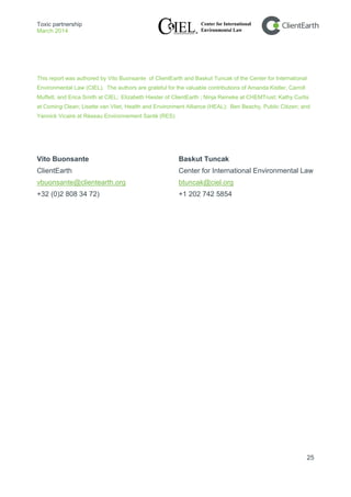 Toxic partnership
March 2014
25
This report was authored by Vito Buonsante of ClientEarth and Baskut Tuncak of the Center for International
Environmental Law (CIEL). The authors are grateful for the valuable contributions of Amanda Kistler, Carroll
Muffett, and Erica Smith at CIEL; Elizabeth Hiester of ClientEarth ; Ninja Reineke at CHEMTrust; Kathy Curtis
at Coming Clean; Lisette van Vliet, Health and Environment Alliance (HEAL); Ben Beachy, Public Citizen; and
Yannick Vicaire at Réseau Environnement Santé (RES).
Vito Buonsante Baskut Tuncak
ClientEarth Center for International Environmental Law
vbuonsante@clientearth.org btuncak@ciel.org
+32 (0)2 808 34 72) +1 202 742 5854
 