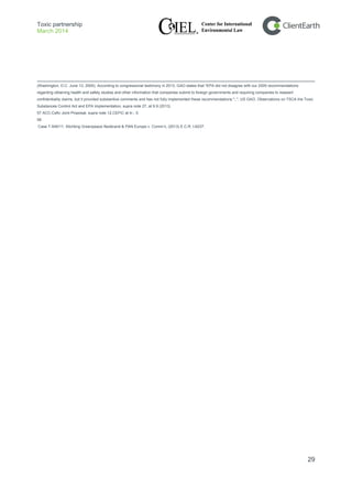 Toxic partnership
March 2014
29
(Washington, D.C. June 13, 2005). According to congressional testimony in 2013, GAO states that "EPA did not disagree with our 2005 recommendations
regarding obtaining health and safety studies and other information that companies submit to foreign governments and requiring companies to reassert
confidentiality claims, but it provided substantive comments and has not fully implemented these recommendations.";.", US GAO, Observations on TSCA the Toxic
Substances Control Act and EPA Implementation, supra note 27, at 9.9 (2013)
57 ACC-Cefic Joint Proposal, supra note 12,CEFIC at 4–, 5.
58
Case T-545/11, Stichting Greenpeace Nederand & PAN Europe v. Comm’n, (2013) E.C.R. I-6237.
 