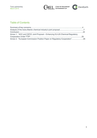 Toxic partnership
March 2014
3
Table of Contents
Summary of key concerns.......................................................................................................4
Analysis of the trans-Atlantic chemical industry’s joint proposal................................................7
Conclusion................................................................................................................................24
Annex 1: “ACC and CEFIC Joint Proposal – Enhancing EU-US Chemical Regulatory
Cooperation Under TTIP”.......................................................................................................26
Annex 2: “European Commission Position Paper on Regulatory Cooperation”.......................26
 