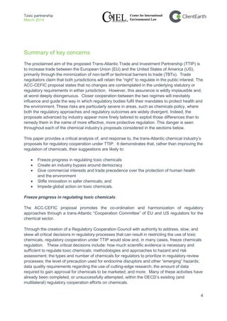Toxic partnership
March 2014
4
Summary of key concerns
The proclaimed aim of the proposed Trans-Atlantic Trade and Investment Partnership (TTIP) is
to increase trade between the European Union (EU) and the United States of America (US),
primarily through the minimization of non-tariff or technical barriers to trade (TBTs). Trade
negotiators claim that both jurisdictions will retain the “right” to regulate in the public interest. The
ACC-CEFIC proposal states that no changes are contemplated in the underlying statutory or
regulatory requirements in either jurisdiction. However, this assurance is wildly implausible and,
at worst deeply disingenuous. Closer cooperation between the two regimes will inevitably
influence and guide the way in which regulatory bodies fulfil their mandates to protect health and
the environment. These risks are particularly severe in areas, such as chemicals policy, where
both the regulatory approaches and regulatory outcomes are widely divergent. Indeed, the
proposals advanced by industry appear more finely tailored to exploit those differences than to
remedy them in the name of more effective, more protective regulation. This danger is seen
throughout each of the chemical industry’s proposals considered in the sections below.
This paper provides a critical analysis of, and response to, the trans-Atlantic chemical industry’s
proposals for regulatory cooperation under TTIP. It demonstrates that, rather than improving the
regulation of chemicals, their suggestions are likely to:
• Freeze progress in regulating toxic chemicals
• Create an industry bypass around democracy
• Give commercial interests and trade precedence over the protection of human health
and the environment
• Stifle innovation in safer chemicals; and
• Impede global action on toxic chemicals.
Freeze progress in regulating toxic chemicals:
The ACC-CEFIC proposal promotes the co-ordination and harmonization of regulatory
approaches through a trans-Atlantic “Cooperation Committee” of EU and US regulators for the
chemical sector.
Through the creation of a Regulatory Cooperation Council with authority to address, slow, and
skew all critical decisions in regulatory processes that can result in restricting the use of toxic
chemicals, regulatory cooperation under TTIP would slow and, in many cases, freeze chemicals
regulation. These critical decisions include: how much scientific evidence is necessary and
sufficient to regulate toxic chemicals; methodologies and approaches to hazard and risk
assessment; the types and number of chemicals for regulators to prioritize in regulatory review
processes; the level of precaution used for endocrine disruptors and other “emerging” hazards;
data quality requirements regarding the use of cutting-edge research; the amount of data
required to gain approval for chemicals to be marketed; and more. Many of these activities have
already been completed, or unsuccessfully attempted, within the OECD’s existing (and
multilateral) regulatory cooperation efforts on chemicals.
 