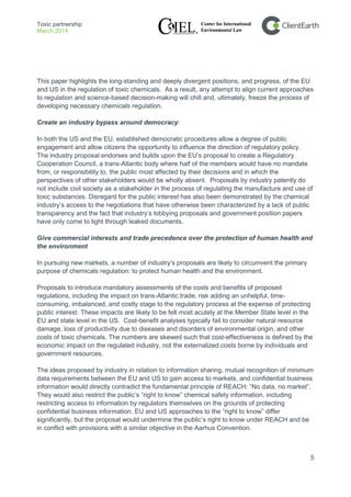Toxic partnership
March 2014
5
This paper highlights the long-standing and deeply divergent positions, and progress, of the EU
and US in the regulation of toxic chemicals. As a result, any attempt to align current approaches
to regulation and science-based decision-making will chill and, ultimately, freeze the process of
developing necessary chemicals regulation.
Create an industry bypass around democracy:
In both the US and the EU, established democratic procedures allow a degree of public
engagement and allow citizens the opportunity to influence the direction of regulatory policy.
The industry proposal endorses and builds upon the EU’s proposal to create a Regulatory
Cooperation Council, a trans-Atlantic body where half of the members would have no mandate
from, or responsibility to, the public most affected by their decisions and in which the
perspectives of other stakeholders would be wholly absent. Proposals by industry patently do
not include civil society as a stakeholder in the process of regulating the manufacture and use of
toxic substances. Disregard for the public interest has also been demonstrated by the chemical
industry’s access to the negotiations that have otherwise been characterized by a lack of public
transparency and the fact that industry’s lobbying proposals and government position papers
have only come to light through leaked documents.
Give commercial interests and trade precedence over the protection of human health and
the environment
In pursuing new markets, a number of industry’s proposals are likely to circumvent the primary
purpose of chemicals regulation: to protect human health and the environment.
Proposals to introduce mandatory assessments of the costs and benefits of proposed
regulations, including the impact on trans-Atlantic trade, risk adding an unhelpful, time-
consuming, imbalanced, and costly stage to the regulatory process at the expense of protecting
public interest. These impacts are likely to be felt most acutely at the Member State level in the
EU and state level in the US. Cost-benefit analyses typically fail to consider natural resource
damage, loss of productivity due to diseases and disorders of environmental origin, and other
costs of toxic chemicals. The numbers are skewed such that cost-effectiveness is defined by the
economic impact on the regulated industry, not the externalized costs borne by individuals and
government resources.
The ideas proposed by industry in relation to information sharing, mutual recognition of minimum
data requirements between the EU and US to gain access to markets, and confidential business
information would directly contradict the fundamental principle of REACH: “No data, no market”.
They would also restrict the public’s “right to know” chemical safety information, including
restricting access to information by regulators themselves on the grounds of protecting
confidential business information. EU and US approaches to the “right to know” differ
significantly, but the proposal would undermine the public’s right to know under REACH and be
in conflict with provisions with a similar objective in the Aarhus Convention.
 