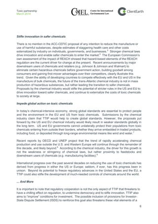 Toxic partnership
March 2014
6
Stifle innovation in safer chemicals
There is no mention in the ACC-CEFIC proposal of any intention to reduce the manufacture or
use of harmful substances, despite estimates of staggering health care and other costs
externalized by industry on individuals, governments, and businesses.5
Impede global action on toxic chemicals
Stronger chemical laws
drive innovation and enable safer chemicals to enter the market.6
The European Commission’s
own assessment of the impact of REACH showed that hazard-based elements of the REACH
regulation are the current driver for change at the present. Recent announcements by major
downstream users of chemicals and retailers (e.g. Johnson & Johnson and Walmart) to
eliminate certain hazardous chemicals before government action, building goodwill among
consumers and gaining first-mover advantages over their competitors, clearly illustrate this
trend. Given the ability of developing countries to compete effectively with the EU and US in the
manufacture of bulk chemicals, the future of the trans-Atlantic chemical industry is not in mass
production of hazardous substances, but rather leading the transition to safer chemicals.
Proposals by the chemical industry would stifle the potential of stricter rules in the US and EU to
drive innovation toward safer chemicals, and continue to externalize the costs of toxic chemicals
to society at large.
In today’s chemical-intensive economy, strong global standards are essential to protect people
and the environment in the EU and US from toxic chemicals. Submissions by the chemical
industry claim that TTIP would help to create global standards. However, the proposals put
forward by the US and EU chemical industry would likely result in weaker standards globally in
the long term. US and EU governments cannot unilaterally protect their populations from toxic
chemicals entering from outside their borders, whether they arrive embedded in traded products,
including food, or deposited through long-range environmental means like wind and water.7
Recent reports by OECD and UNEP project that the trend of rapidly accelerating chemical
production and use outside the U.S. and Western Europe will continue through the remainder of
this decade, and likely beyond.8
According to the chemical industry, the driver for this growth is
not the weakness or stringency of chemical laws, but rather proximity to feedstocks and
downstream users of chemicals (e.g. manufacturing facilities).9
International progress over the past several decades on reducing the use of toxic chemicals has
derived from progress in either the US or Europe; seldom, if ever, has this progress been in
unison. Beyond its potential to freeze regulatory advances in the United States and the EU, a
TTIP could also stifle the development of much-needed controls of chemicals around the world.
... And More
It is important to note that regulatory cooperation is not the only aspect of TTIP that threatens to
have a chilling effect on regulation, to undermine democracy and to stifle innovation. TTIP also
aims to “improve” conditions for investment. The possible inclusion of provisions for Investor-
State Dispute Settlement (ISDS) to reinforce this goal also threatens these vital elements of a
 