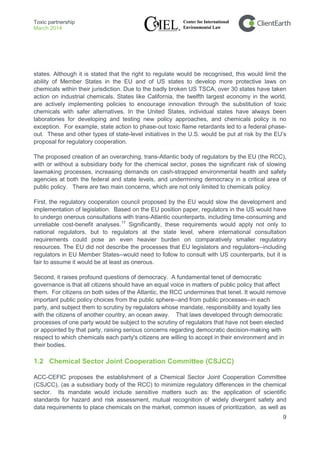 Toxic partnership
March 2014
9
states. Although it is stated that the right to regulate would be recognised, this would limit the
ability of Member States in the EU and of US states to develop more protective laws on
chemicals within their jurisdiction. Due to the badly broken US TSCA, over 30 states have taken
action on industrial chemicals. States like California, the twelfth largest economy in the world,
are actively implementing policies to encourage innovation through the substitution of toxic
chemicals with safer alternatives. In the United States, individual states have always been
laboratories for developing and testing new policy approaches, and chemicals policy is no
exception. For example, state action to phase-out toxic flame retardants led to a federal phase-
out. These and other types of state-level initiatives in the U.S. would be put at risk by the EU’s
proposal for regulatory cooperation.
The proposed creation of an overarching, trans-Atlantic body of regulators by the EU (the RCC),
with or without a subsidiary body for the chemical sector, poses the significant risk of slowing
lawmaking processes, increasing demands on cash-strapped environmental health and safety
agencies at both the federal and state levels, and undermining democracy in a critical area of
public policy. There are two main concerns, which are not only limited to chemicals policy.
First, the regulatory cooperation council proposed by the EU would slow the development and
implementation of legislation. Based on the EU position paper, regulators in the US would have
to undergo onerous consultations with trans-Atlantic counterparts, including time-consuming and
unreliable cost-benefit analyses.17
Significantly, these requirements would apply not only to
national regulators, but to regulators at the state level, where international consultation
requirements could pose an even heavier burden on comparatively smaller regulatory
resources. The EU did not describe the processes that EU legislators and regulators--including
regulators in EU Member States--would need to follow to consult with US counterparts, but it is
fair to assume it would be at least as onerous.
Second, it raises profound questions of democracy. A fundamental tenet of democratic
governance is that all citizens should have an equal voice in matters of public policy that affect
them. For citizens on both sides of the Atlantic, the RCC undermines that tenet. It would remove
important public policy choices from the public sphere--and from public processes--in each
party, and subject them to scrutiny by regulators whose mandate, responsibility and loyalty lies
with the citizens of another country, an ocean away. That laws developed through democratic
processes of one party would be subject to the scrutiny of regulators that have not been elected
or appointed by that party, raising serious concerns regarding democratic decision-making with
respect to which chemicals each party's citizens are willing to accept in their environment and in
their bodies.
1.2 Chemical Sector Joint Cooperation Committee (CSJCC)
ACC-CEFIC proposes the establishment of a Chemical Sector Joint Cooperation Committee
(CSJCC), (as a subsidiary body of the RCC) to minimize regulatory differences in the chemical
sector. Its mandate would include sensitive matters such as: the application of scientific
standards for hazard and risk assessment, mutual recognition of widely divergent safety and
data requirements to place chemicals on the market, common issues of prioritization, as well as
 