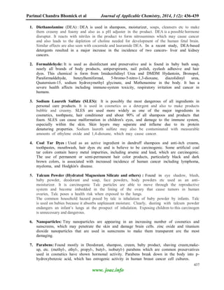 Parimal Chandra Bhomick et al Journal of Applicable Chemistry, 2014, 3 (2): 436-439
437
www. joac.info
1. Diethanolamine (DEA) : DEA is used in shampoos, moisturizer, soaps, cleansers etc to make
them creamy and foamy and also as a pH adjuster in the product. DEA is a possible hormone
disrupter. It reacts with nitriles in the product to form nitrosamines which may cause cancer
and also leads to the depletion of choline needed for development of the human fetal brain.
Similar effects are also seen with cocamide and lauramide DEA. In a recent study, DEA-based
detergents resulted in a major increase in the incidence of two cancers- liver and kidney
cancers.
2. Formaldehyde: It is used as disinfectant and preservative and is found in baby bath soap,
nearly all brands of body products, antiperspirants, nail polish, eyelash adhesive and hair
dyes. This chemical is form from Imidazolidinyl Urea and DMDM Hydantoin, Bronopol,
Paraformaldehyde, benzylhemiformal, 5-bromo-5-nitro-1,3-dioxane, diazolidinyl urea,
Quaternium-15, sodium hydroxymethyl glycinate, and Methenamine in the body. It has a
severe health affects including immune-system toxicity, respiratory irritation and cancer in
humans.
3. Sodium Laureth Sulfate (SLES): It is possibly the most dangerous of all ingredients in
personal care products. It is used in cosmetics as a detergent and also to make products
bubble and creamy. SLES are used more widely as one of the major ingredients in
cosmetics, toothpaste, hair conditioner and about 90% of all shampoos and products that
foam. SLES can cause malformation in children's eyes, and damage to the immune system,
especially within the skin. Skin layers may separate and inflame due to its protein
denaturing properties. Sodium laureth sulfate may also be contaminated with measurable
amounts of ethylene oxide and 1,4-dioxane, which may cause cancer.
4. Coal Tar Dyes : Used as an active ingredient in dandruff shampoos and anti-itch creams,
toothpastes, mouthwash, hair dyes etc and is believe to be carcinogenic. Some artificial coal
tar colors contain heavy metal impurities, including arsenic and lead, which are carcinogenic.
The use of permanent or semi-permanent hair color products, particularly black and dark
brown colors, is associated with increased incidence of human cancer including lymphoma,
myeloma, and Hodgkin's disease.
5. Talcum Powder (Hydrated Magnesium Silicate and others) : Found in eye shadow, blush,
baby powder, deodorant and soap, face powders, body powders etc used as an anti-
moisturizer. It is carcinogenic Talc particles are able to move through the reproductive
system and become imbedded in the lining of the ovary that cause tumors in human
ovaries, Talc poses a health risk when exposed to the lungs.
The common household hazard posed by talc is inhalation of baby powder by infants. Talc
is used on babies because it absorbs unpleasant moisture. Clearly, dusting with talcum powder
endangers an infant’s lungs at the prospect of inhalation. Exposing children to this carcinogen
is unnecessary and dangerous.
6. Nanoparticles: Tiny nanoparticles are appearing in an increasing number of cosmetics and
sunscreens, which may penetrate the skin and damage brain cells. zinc oxide and titanium
dioxide nanoparticles that are used in sunscreens to make them transparent are the most
damaging.
7. Parabens: Found mostly in Deodorant, shampoo, cream, baby product, shaving cream,make-
up, etc. (methyl-, ethyl-, propyl-, butyl-, isobutyl-) parabens which are common preservatives
used in cosmetics have shown hormonal activity. Parabens break down in the body into p-
hydroxybenzoic acid, which has estrogenic activity in human breast cancer cell cultures.
 