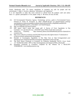 Parimal Chandra Bhomick et al Journal of Applicable Chemistry, 2014, 3 (2): 436-439
439
www. joac.info
Gisèle, Sherbrooke said, “To ensure ingredients in cosmetics are safe for people and the
environment, I think it involves education, information and legislation.”
It is not impossible to make this toxin removed or altered from the products until and unless
there is a greater participation of the people using it. Be aware, be wise, be Safe.
REFERENCES
[1] US Environmental Protection Agency; Terminology services, guide to Environmental Issues:
Glossary of Terms & Acronyms at ;http:// ofmpub.epa.gov/ sor_internet/registry/ termreg/
searchandretrieve/glossariesandkeywordlists/search.do;jsessionid=j-ZkqS4MrLaumoDArW-
fU30PJ5GRgh64K6somtYi7_rzTnI-0ZhT!-1637186393?details.
[2] http://en.wikipedia.org/wiki/Cosmetics
[3] DSF report, what’s inside that counts pdf- A Survey of Toxic Ingredients in Our
Cosmetics www.davidsuzuki.org/.../2010/DSF-report-Whats-inside-that-counts.
[4] About.Com Chemistry http://chemistry.about.com/od/healthsafety/tp/toxic-chemicals-in
cosmetics.htm
[5] http://www.collective-evolution.com/2012/04/10/you-have-the-right-to-know-17-chemicals-to-
avoid-in-cosmetic-and-personal-care-products.
[6] Harmful or Carcinogenic Ingredients in Our Skin Care at http:// livinganointed. com/
identifying-toxic-chemicals/harmful-carcinogenic-ingredients-in-skin-care.pdf
[7] The Dirty Dozen Chemicals in Cosmetics by Catherine Zandonella, M.P.H; Green Guide
122 October/November 2007 at http://mymangosteen.com/images/v4/Dirty_Dozen.pdf
[8] Hazardous Chemicals in Cosmetics, compiled by the Alliance for a HEALTHY
TOMORROW; www.healthytomorrow.org
 