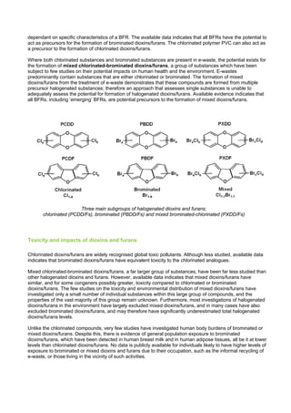 dependant on specific characteristics of a BFR. The available data indicates that all BFRs have the potential to
act as precursors for the formation of brominated dioxins/furans. The chlorinated polymer PVC can also act as
a precursor to the formation of chlorinated dioxins/furans.
Where both chlorinated substances and brominated substances are present in e-waste, the potential exists for
the formation of mixed chlorinated-brominated dioxins/furans, a group of substances which have been
subject to few studies on their potential impacts on human health and the environment. E-wastes
predominantly contain substances that are either chlorinated or brominated. The formation of mixed
dioxins/furans from the treatment of e-waste demonstrates that these compounds are formed from multiple
precursor halogenated substances; therefore an approach that assesses single substances is unable to
adequately assess the potential for formation of halogenated dioxins/furans. Available evidence indicates that
all BFRs, including ‘emerging’ BFRs, are potential precursors to the formation of mixed dioxins/furans.
Three main subgroups of halogenated dioxins and furans;
chlorinated (PCDD/Fs), brominated (PBDD/Fs) and mixed brominated-chlorinated (PXDD/Fs)
Toxicity and impacts of dioxins and furans
Chlorinated dioxins/furans are widely recognised global toxic pollutants. Although less studied, available data
indicates that brominated dioxins/furans have equivalent toxicity to the chlorinated analogues.
Mixed chlorinated-brominated dioxins/furans, a far larger group of substances, have been far less studied than
other halogenated dioxins and furans. However, available data indicates that mixed dioxins/furans have
similar, and for some congeners possibly greater, toxicity compared to chlorinated or brominated
dioxins/furans. The few studies on the toxicity and environmental distribution of mixed dioxins/furans have
investigated only a small number of individual substances within this large group of compounds, and the
properties of the vast majority of this group remain unknown. Furthermore, most investigations of halogenated
dioxins/furans in the environment have largely excluded mixed dioxins/furans, and in many cases have also
excluded brominated dioxins/furans, and may therefore have significantly underestimated total halogenated
dioxins/furans levels.
Unlike the chlorinated compounds, very few studies have investigated human body burdens of brominated or
mixed dioxins/furans. Despite this, there is evidence of general population exposure to brominated
dioxins/furans, which have been detected in human breast milk and in human adipose tissues, all be it at lower
levels than chlorinated dioxins/furans. No data is publicly available for individuals likely to have higher levels of
exposure to brominated or mixed dioxins and furans due to their occupation, such as the informal recycling of
e-waste, or those living in the vicinity of such activities.
 