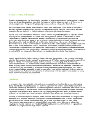 E-waste recycling and disposal
There is considerable data that demonstrates the release of hazardous substances from e-waste at locations
where recycling and disposal take place, both the release of additive substances such as BFRs, as well as
substances generated during recycling/disposal processes, including halogenated dioxins/furans.
A substantial part of the e-waste generated within the EU does not enter the formal WEEE recycling sector,
and there is evidence that significant quantities of e-waste arising within the EU is transported to countries
outside the EU and dealt with by the informal sector, often using sub-standard processes.
Impacts have been demonstrated in locations where e-waste is recycled and disposed of within the informal
recycling sector, where processes include the open burning of mixed e-waste for the recovery of metals
contained within the waste. Extremely high levels of certain additive BFRs have been reported in the
environment around recycling areas, as well as extensive contamination by chlorinated, brominated and mixed
dioxins/furans. One study found that levels of chlorinated dioxins/furans in the air were the highest
documented values of these compounds found in ambient air in the world. At some sites, mixed dioxins/furans
were found to be the predominate forms of halogenated dioxins/furans, at levels exceeding those of both
chlorinated and brominated analogues, highlighting the significance of mixed dioxins/furans as environmental
pollutants arising under these conditions from e-wastes containing halogenated substances. Human exposure
to additive BFRs and halogenated dioxins/furans has also been demonstrated at these locations.
Impacts are not limited to the informal sector, having also been demonstrated for the formal recycling sector
within the EU, including elevated levels of human exposure to BFRs for e-waste recycling workers, as well the
detection of BFRs in indoor air at recycling facilities, including some ‘emerging’ BFRs. Furthermore,
chlorinated, brominated and mixed dioxins/furans have been detected in incinerator emissions and in fly
ashes, including studies involving the incineration of e-waste. It is possible that chlorinated, brominated and
mixed dioxins/furans are released by smelters and metal refineries that use e-waste as feed stock, though
almost no published data is available for such emissions from most facilities, particularly for brominated and
mixed dioxins/furans. Furthermore, the presence of halogens in e-waste can also increase releases of heavy
metals from the feedstock during incineration.
Conclusion
In conclusion, there is considerable evidence that demonstrates human health and environmental impacts
during the end-of-life phase of electrical and electronic equipment that contains brominated or chlorinated
substances, both through the release of hazardous halogenated substances contained in the e-wastes, as well
as from the generation of new hazardous substances through recycling and disposal processes, particularly
halogenated dioxins/furans. While concerns over chlorinated dioxins/furans are widely recognised, there is
evidence that brominated and mixed brominated-chlorinated dioxins/furans are of equivalent concern.
The body of evidence compiled in the report, and in particular the evidence that all BFRs, including so called
‘emerging’ BFRs, have the potential to form dioxins/furans demonstrates the need to protect human health
and the environment from the consequence of the use of these hazardous substances used in EEE.
Restrictions on hazardous substances are needed that recognise the extent of the use of substandard
recycling and disposal practices, and include all halogenated substances, with restriction on a group basis
rather than by using a substance-by-substance approach.
 