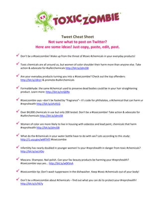 Tweet Cheat Sheet
Not sure what to post on Twitter?
Here are some ideas! Just copy, paste, edit, post.
 Don’t be a #toxiczombie! Wake up from the threat of #toxic #chemicals in your everyday products!
 Toxic chemicals are all around us, but women of color shoulder their harm more than anyone else. Take
action & advocate for #saferchemicals http://bit.ly/jdmJSB
 Are your everyday products turning you into a #toxiczombie? Check out the top offenders:
http://bit.ly/z8rjrr & promote #saferchemicals
 Formaldehyde: the same #chemical used to preserve dead bodies could be in your hair straightening
product. Learn more: http://bit.ly/nrQDRx
 #toxiczombie says –don’t be fooled by “fragrance”– it’s code for phthalates, a #chemical that can harm ur
#reprohealth http://bit.ly/aYvX1Q
 Over 84,000 chemicals in use but only 200 tested. Don’t be a #toxiczombie! Take action & advocate for
#saferchemicals http://bit.ly/jdmJSB
 Women of color are more likely to live in housing with asbestos and lead paint, chemicals that harm
#reprohealth http://bit.ly/jdmJSB
 What do the #chemicals in your water bottle have to do with sex? Lots according to this study:
http://1.usa.gov/wMTHTI #toxiczombie
 Infertility has nearly doubled in younger women! Is your #reprohealth in danger from toxic #chemicals?
http://bit.ly/asLVOo
 Mascara. Shampoo. Nail polish. Can your fav beauty products be harming your #reprohealth?
#toxiczombie says yes... http://bit.ly/w0KVvA
 #toxiczombie tip: Don’t wash tupperware in the dishwasher. Keep #toxic #chemicals out of your body!
 Don’t be a #toxiczombie about #chemicals – find out what you can do to protect your #reprohealth!
http://bit.ly/y7I67y
 