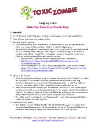 Wake up to the threat of toxic chemicals! For more information, check us out online
www.rhtp.org/fertility/ToxicZombie.asp
Blogging Guide
Write Your Own Toxic Zombie Blog!
Write it!
 Keep it short and simple. Blogs cover one topic and each post is about 3 paragraphs long.
 Pick a title that is clear, concise, and compelling.
 Start with a catchy opening.
 You want to come up with a killer hook to catch the interest of your average reader who,
unlike your college professor, chooses whether or not to read your piece.
 Some of the best hooks are ‘news headline hooks’ or ‘personal hooks.’ A news headline hook
will link to relevant news – perhaps a new study or a controversial topic in the media. A
personal hook will more likely link to you, products you use, or things that concern you.
Check out some examples of blogs with a catchy opening:
o Personal Hook: A Chemical Blowout: Frizz Formaldehyde and Infertility -
http://www.rhrealitycheck.org/blog/2011/03/18/chemical-blowout-frizz-
formaldehyde-infertility
o News Hook: Memo to the Media: No Link Between Birth Control Pills and Prostate
Cancer - http://www.rhrealitycheck.org/article/2011/11/16/there-is-no-proof-that-
birth-control-pills-cause-prostate-cancer
 Introduce the Problem
 While the opening of your blog is going to introduce some aspect of the “problem” by making
the connection to the hook for the reader, the middle is the real meat of your blog.
Remember: Your audience may know very little about your topic – in fact, they might not
have ever read about it before! This is why definitions and explanations are key.
 When you mention a toxic chemical, you must expand – it’s not fair to your readers to just
name toxic chemicals because chances are they don’t have any clue where it’s found or what
it even is! For example: Don’t say: Bisphenol A (BPA) is a toxic chemical. Do say: Bisphenol A
(BPA) is a toxic chemical found in water bottles and plastic food containers.
 The middle part of your blog is the most “educational” – this is where you lay out the facts,
explain the problem, and offer solutions.
 From education to action!
 Now that you have provided your reader with lots of information, you need to give them
something to do. Maybe you can ask them to take action and tell Congress to hold chemical
companies accountable by signing onto an action alert or link to your petition!
 