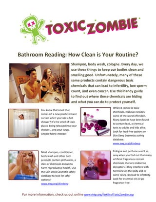 For more information, check us out online www.rhtp.org/fertility/ToxicZombie.asp
Bathroom Reading: How Clean is Your Routine?
Shampoo, body wash, cologne. Every day, we
use these things to keep our bodies clean and
smelling good. Unfortunately, many of these
same products contain dangerous toxic
chemicals that can lead to infertility, low sperm
count, and even cancer. Use this handy guide
to find out where these chemicals are hiding
and what you can do to protect yourself.
You know that smell that
comes off a new plastic shower
curtain when you take a hot
shower? It’s the smell of toxic
plastic being released into your
shower… and your lungs.
Choose fabric instead!
Most shampoo, conditioner,
body wash and other bath
products contain phthalates, a
class of chemicals known to
harm reproductive health. Use
the Skin Deep Cosmetic safety
database to look for safer
options!
www.ewg.org/skindeep
When it comes to toxic
chemicals, makeup includes
some of the worst offenders.
Many lipsticks have been found
to contain lead, a chemical
toxic to adults and kids alike.
Look for lead-free options on
Skin Deep Cosmetics safety
database.
www.ewg.org/skindeep
Cologne and perfume aren’t so
sexy when you find out that many
artificial fragrances contain
chemicals that are endocrine
disruptors—they interfere with
hormones in the body and in
some cases can lead to infertility.
Look for essential oils or go
fragrance-free!
 