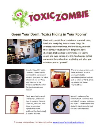 For more information, check us out online www.rhtp.org/fertility/ToxicZombie.asp
Green Your Dorm: Toxics Hiding in Your Room?
Electronics, plastic food containers, non-stick pans,
furniture. Every day, we use these things for
comfort and convenience. Unfortunately, many of
these same products contain dangerous toxic
chemicals that can lead to infertility, low sperm
count, and even cancer. Use this handy guide to find
out where these chemicals are hiding and what you
can do to protect yourself.
So-called “reusable” plastic
containers contain harmful
chemicals that are released
into your food when the plastic
is heated. If you use these,
keep them out of the
microwave and dishwasher!
Opt for glass or ceramic
instead!
Plastic water bottles, credit
card receipts, and canned
food all contain a chemical
called BPA, which has been
linked to numerous
reproductive health
problems. Use glass instead,
or look for BPA free.
A lot of furniture contains toxic
flame retardants, a class of
chemicals linked to
neurodevelopmental disorders
such as autism or ADHD. Check
the labeling for “flame-
retardant free.”
Non-stick cookware often
contains PFOA, a chemical that
can flake off into your food when
you cook it. Toss the Teflon and
stick with stainless steel or cast
iron for a safer breakfast!
 