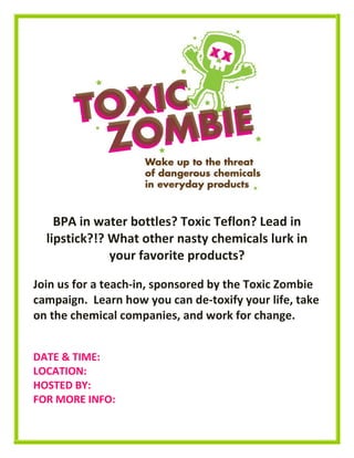 BPA in water bottles? Toxic Teflon? Lead in
lipstick?!? What other nasty chemicals lurk in
your favorite products?
Join us for a teach-in, sponsored by the Toxic Zombie
campaign. Learn how you can de-toxify your life, take
on the chemical companies, and work for change.
DATE & TIME:
LOCATION:
HOSTED BY:
FOR MORE INFO:
 