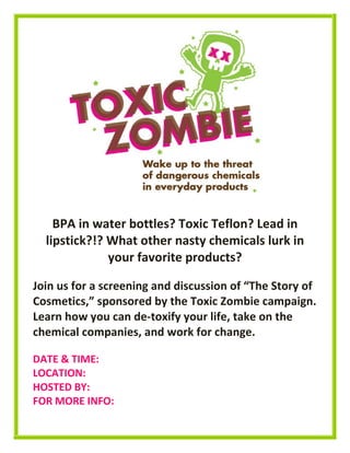 BPA in water bottles? Toxic Teflon? Lead in
lipstick?!? What other nasty chemicals lurk in
your favorite products?
Join us for a screening and discussion of “The Story of
Cosmetics,” sponsored by the Toxic Zombie campaign.
Learn how you can de-toxify your life, take on the
chemical companies, and work for change.
DATE & TIME:
LOCATION:
HOSTED BY:
FOR MORE INFO:
 
