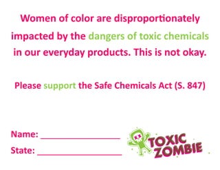 Women of color are disproportionately
impacted by the dangers of toxic chemicals
in our everyday products. This is not okay.
Please support the Safe Chemicals Act (S. 847)
Name: ________________
State: _________________
 
