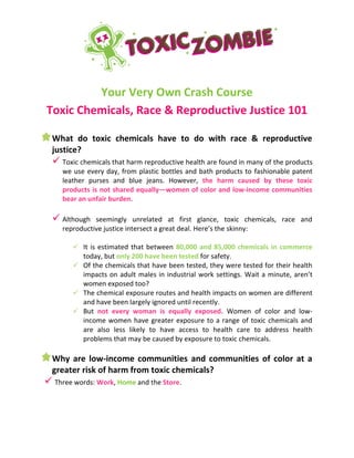 Your Very Own Crash Course
Toxic Chemicals, Race & Reproductive Justice 101
What do toxic chemicals have to do with race & reproductive
justice?
 Toxic chemicals that harm reproductive health are found in many of the products
we use every day, from plastic bottles and bath products to fashionable patent
leather purses and blue jeans. However, the harm caused by these toxic
products is not shared equally—women of color and low-income communities
bear an unfair burden.
 Although seemingly unrelated at first glance, toxic chemicals, race and
reproductive justice intersect a great deal. Here’s the skinny:
 It is estimated that between 80,000 and 85,000 chemicals in commerce
today, but only 200 have been tested for safety.
 Of the chemicals that have been tested, they were tested for their health
impacts on adult males in industrial work settings. Wait a minute, aren’t
women exposed too?
 The chemical exposure routes and health impacts on women are different
and have been largely ignored until recently.
 But not every woman is equally exposed. Women of color and low-
income women have greater exposure to a range of toxic chemicals and
are also less likely to have access to health care to address health
problems that may be caused by exposure to toxic chemicals.
Why are low-income communities and communities of color at a
greater risk of harm from toxic chemicals?
 Three words: Work, Home and the Store.
 