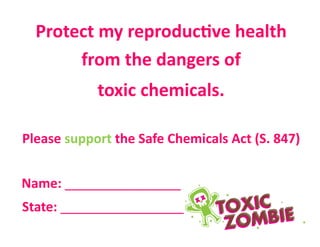 Protect my reproductive health
from the dangers of
toxic chemicals.
Please support the Safe Chemicals Act (S. 847)
Name: ________________
State: _________________
 