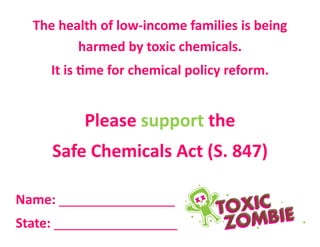 The health of low-income families is being
harmed by toxic chemicals.
It is time for chemical policy reform.
Please support the
Safe Chemicals Act (S. 847)
Name: ________________
State: _________________
 
