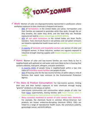  Work: Women of color are disproportionately represented in professions where
workplace exposure to toxic chemicals is frequent and severe.
 88% of farmworkers in the United States are Latino. Farmworkers and
their families are exposed to pesticides while they work, through the air
they breathe, the water they drink, and the food they eat. Pesticide
exposure can lead to cancer, miscarriage and birth defects.
 40% of nail salon technicians in the United States are Asian Pacific
Islanders. Toxic chemicals found in nail polishes and nail polish removers
are linked to reproductive health issues such as infertility, miscarriage and
cancer.
 A majority of domestic and hospitality workers are women of color and
immigrant women. In these industries, workers are regularly exposed to
industrial strength cleaning supplies with known impacts on reproductive
health.
 Home: Women of color and low-income families are more likely to live in
neighborhoods with polluted air and water and more likely to live in housing that
contains asbestos, lead paint, allergens, and poor ventilation.
 A majority (56%) of people living in neighborhoods within a two mile
radius of hazardous waste facilities are people of color.
 46% of housing units for the low-income families sit within about a mile of
factories that report toxic emission to the Environmental Protection
Agency.
 The Store & Product Consumption: For low-income women, limiting
their own and their family’s exposure to toxic chemicals through buying
“greener” products is not always an option.
 Low-income communities and communities where people of color live
have fewer supermarkets, leaving families with fewer choices when it
comes to buying non-toxic products or healthy, natural foods.
 Many cosmetics marketed to women of color contain toxic chemicals.
For example, the chemicals found in common African-American hair
products are known endocrine-disrupting chemicals (EDCs). EDCs are
linked to a range of reproductive health issues, like premature puberty,
gynecologic cancer, and birth defects.
 