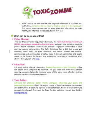 What’s more, because the law that regulates chemicals is outdated and
ineffective, companies do not have to disclose what is in their products.
This means many women are not even given the information to make
healthy and informed choices about what they use.
What can be done about this?
 Policy Change:
The law that currently “regulates” chemicals, the Toxic Substances Control Act
(TSCA), has not been updated in almost 40 years and does little to help protect the
public’s health from toxic chemicals and even less to protect communities of color
and low-income communities. The Safe Chemicals Act, a bill that would put
common sense limits on toxic chemicals and better protect low income
communities and communities of color, made it through committee and awaits
action on the floor of the Senate. Stay updated on the status of the bill and learn
about action you can take here.
 Education:
It is important to educate consumers. Educated consumers hold the power – they
can decide what companies to buy from. Did you know that Johnson & Johnson
recently announced plans to eliminate some of the worst toxic offenders in their
products because of consumer pressure?
 Take Action:
Advocate for chemical policy reform, alongside educating your peers and
community on campus about the unjust reality of how low-income communities
and communities of color are exposed to toxic chemicals. Needs to ideas for how to
advocate for change? Check out the Toxic Zombie toolkit or contact Sara Alcid at
salcid@rhtp.org.
-
 