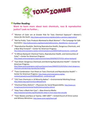 Further Reading:
Want to learn more about toxic chemicals, race & reproductive
justice? Look no further…
 “Women of Color are at Greater Risk for Toxic Chemical Exposure”—Women’s
Voices for the Earth: http://www.womensvoices.org/about/why-a-womens-organization/
 “Not So Pretty: Toxic Products Marketed to Black Women”—The Campaign for Safe
Cosmetics: http://safecosmetics.org/downloads/SafeCosmetics_BlackWomen_brochure.pdf
 “Reproductive Roulette: Declining Reproductive Health, Dangerous Chemicals, and
a New Way Forward”—Center for American Progress:
http://www.americanprogress.org/wp-content/uploads/issues/2009/07/pdf/reproductive_roulette.pdf
 “In Whose Backyard: Chemical Toxins, Reproductive Health, and Communities of
Color”—Center for American Progress:
http://www.americanprogress.org/issues/race/news/2010/04/27/7573/in-whose-backyard/
 “Fact Sheet: Dangerous Chemicals and Declining Reproductive Health”—Center for
American Progress:
http://www.americanprogress.org/issues/women/news/2009/07/21/6376/fact-sheet-dangerous-
chemicals-and-declining-reproductive-health/
 “Toxic Combination: Fact Sheet on Toxic Chemicals and Reproductive Health”—
Center for American Progress: http://www.americanprogress.org/wp-
content/uploads/issues/2010/04/pdf/toxic_combination.pdf
 “232 Toxic Chemicals in 10 Minority Babies”—Environmental Working Group:
http://www.ewg.org/minoritycordblood/home
 “Chemical Policy Reform”—Physicians for Social Responsibility: http://www.psr-
la.org/issues/environmental-health/chemical-policy-reform/
 “How Toxic is Black Hair Care”—New America Media:
http://newamericamedia.org/2012/02/skin-deep-in-more-ways-than-one.php
 “Toxic Wastes and Race at Twenty: 1987-2007”—United Church of Christ Justice
and Witness Ministries: http://www.ejnet.org/ej/twart.pdf
 