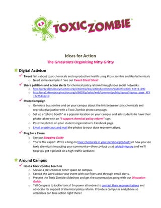 Ideas for Action
The Grassroots Organizing Nitty Gritty
Digital Activism
 Tweet facts about toxic chemicals and reproductive health using #toxiczombie and #safechemicals
o Need some examples? See our Tweet Cheat Sheet
 Share petitions and action alerts for chemical policy reform through your social networks:
o http://org2.democracyinaction.org/o/6639/p/dia/action3/common/public/?action_KEY=11290
o http://org2.democracyinaction.org/o/6639/p/salsa/web/common/public/signup?signup_page_KEY
=7275&key=0
 Photo Campaign
o Generate buzz online and on your campus about the link between toxic chemicals and
reproductive justice with a Toxic Zombie photo campaign.
o Set up a “photo booth” in a popular location on your campus and ask students to have their
photo taken with an “I support chemical policy reform” sign.
o Post the photos on your student organization’s Facebook page.
o Email or print out and mail the photos to your state representatives.
 Blog for a Cause
o See our Blogging Guide
o You’re the expert. Write a blog on toxic chemicals in your personal products or how you see
toxic chemicals impacting your community—then contact us at salcid@rhtp.org and we’ll
help you get it posted on a high-traffic websites!
Around Campus
 Host a Toxic Zombie Teach-In
o Secure a classroom or other space on campus.
o Spread the word about your event with our flyers and through email alerts.
o Present the Toxic Zombie slideshow and get the conversation going with our Discussion
Guide.
o Tell Congress to tackle toxics! Empower attendees to contact their representatives and
advocate for support of chemical policy reform. Provide a computer and phone so
attendees can take action right there!
 