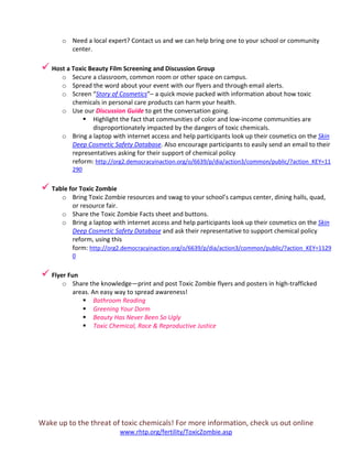 Wake up to the threat of toxic chemicals! For more information, check us out online
www.rhtp.org/fertility/ToxicZombie.asp
o Need a local expert? Contact us and we can help bring one to your school or community
center.
 Host a Toxic Beauty Film Screening and Discussion Group
o Secure a classroom, common room or other space on campus.
o Spread the word about your event with our flyers and through email alerts.
o Screen “Story of Cosmetics”– a quick movie packed with information about how toxic
chemicals in personal care products can harm your health.
o Use our Discussion Guide to get the conversation going.
 Highlight the fact that communities of color and low-income communities are
disproportionately impacted by the dangers of toxic chemicals.
o Bring a laptop with internet access and help participants look up their cosmetics on the Skin
Deep Cosmetic Safety Database. Also encourage participants to easily send an email to their
representatives asking for their support of chemical policy
reform: http://org2.democracyinaction.org/o/6639/p/dia/action3/common/public/?action_KEY=11
290
 Table for Toxic Zombie
o Bring Toxic Zombie resources and swag to your school’s campus center, dining halls, quad,
or resource fair.
o Share the Toxic Zombie Facts sheet and buttons.
o Bring a laptop with internet access and help participants look up their cosmetics on the Skin
Deep Cosmetic Safety Database and ask their representative to support chemical policy
reform, using this
form: http://org2.democracyinaction.org/o/6639/p/dia/action3/common/public/?action_KEY=1129
0
 Flyer Fun
o Share the knowledge—print and post Toxic Zombie flyers and posters in high-trafficked
areas. An easy way to spread awareness!
 Bathroom Reading
 Greening Your Dorm
 Beauty Has Never Been So Ugly
 Toxic Chemical, Race & Reproductive Justice
 