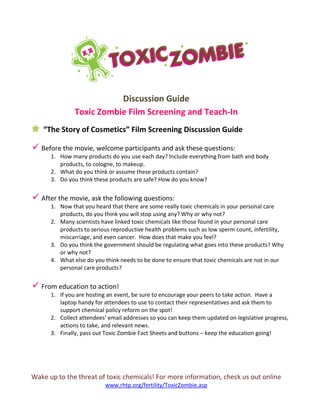 Wake up to the threat of toxic chemicals! For more information, check us out online
www.rhtp.org/fertility/ToxicZombie.asp
Discussion Guide
Toxic Zombie Film Screening and Teach-In
“The Story of Cosmetics” Film Screening Discussion Guide
 Before the movie, welcome participants and ask these questions:
1. How many products do you use each day? Include everything from bath and body
products, to cologne, to makeup.
2. What do you think or assume these products contain?
3. Do you think these products are safe? How do you know?
 After the movie, ask the following questions:
1. Now that you heard that there are some really toxic chemicals in your personal care
products, do you think you will stop using any? Why or why not?
2. Many scientists have linked toxic chemicals like those found in your personal care
products to serious reproductive health problems such as low sperm count, infertility,
miscarriage, and even cancer. How does that make you feel?
3. Do you think the government should be regulating what goes into these products? Why
or why not?
4. What else do you think needs to be done to ensure that toxic chemicals are not in our
personal care products?
 From education to action!
1. If you are hosting an event, be sure to encourage your peers to take action. Have a
laptop handy for attendees to use to contact their representatives and ask them to
support chemical policy reform on the spot!
2. Collect attendees’ email addresses so you can keep them updated on legislative progress,
actions to take, and relevant news.
3. Finally, pass out Toxic Zombie Fact Sheets and buttons – keep the education going!
 