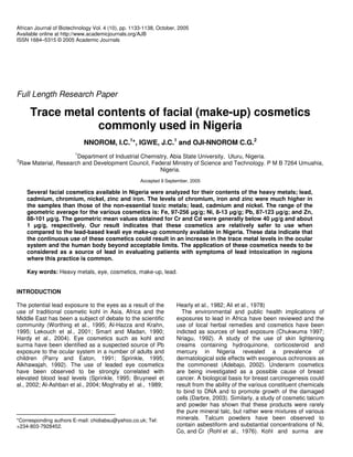 African Journal of Biotechnology Vol. 4 (10), pp. 1133-1138, October, 2005
Available online at http://www.academicjournals.org/AJB
ISSN 1684–5315 © 2005 Academic Journals
Full Length Research Paper
Trace metal contents of facial (make-up) cosmetics
commonly used in Nigeria
NNOROM, I.C.1
*, IGWE, J.C.1
and OJI-NNOROM C.G.2
1
Department of Industrial Chemistry, Abia State University, Uturu, Nigeria.
2
Raw Material, Research and Development Council, Federal Ministry of Science and Technology. P M B 7264 Umuahia,
Nigeria.
Accepted 9 September, 2005
Several facial cosmetics available in Nigeria were analyzed for their contents of the heavy metals; lead,
cadmium, chromium, nickel, zinc and iron. The levels of chromium, iron and zinc were much higher in
the samples than those of the non-essential toxic metals; lead, cadmium and nickel. The range of the
geometric average for the various cosmetics is: Fe, 97-256 g/g; Ni, 8-13 g/g; Pb, 87-123 g/g; and Zn,
88-101 g/g. The geometric mean values obtained for Cr and Cd were generally below 40 g/g and about
1 g/g, respectively. Our result indicates that these cosmetics are relatively safer to use when
compared to the lead-based kwali eye make-up commonly available in Nigeria. These data indicate that
the continuous use of these cosmetics could result in an increase in the trace metal levels in the ocular
system and the human body beyond acceptable limits. The application of these cosmetics needs to be
considered as a source of lead in evaluating patients with symptoms of lead intoxication in regions
where this practice is common.
Key words: Heavy metals, eye, cosmetics, make-up, lead.
INTRODUCTION
The potential lead exposure to the eyes as a result of the
use of traditional cosmetic kohl in Asia, Africa and the
Middle East has been a subject of debate to the scientific
community (Worthing et al., 1995; Al-Hazza and Krahn,
1995; Lekouch et al., 2001; Smart and Madan, 1990;
Hardy et al., 2004). Eye cosmetics such as kohl and
surma have been identified as a suspected source of Pb
exposure to the ocular system in a number of adults and
children (Parry and Eaton, 1991; Sprinkle, 1995;
Alkhawajah, 1992). The use of leaded eye cosmetics
have been observed to be strongly correlated with
elevated blood lead levels (Sprinkle, 1995; Bruyneel et
al., 2002; Al-Ashban et al., 2004; Moghraby et al., 1989;
*Corresponding authors E-mail: chidiabsu@yahoo.co.uk; Tel:
+234-803-7928452.
Hearly et al., 1982; Ali et al., 1978)
The environmental and public health implications of
exposures to lead in Africa have been reviewed and the
use of local herbal remedies and cosmetics have been
indicted as sources of lead exposure (Chukwuma 1997;
Nriagu, 1992). A study of the use of skin lightening
creams containing hydroquinone, corticosteroid and
mercury in Nigeria revealed a prevalence of
dermatological side effects with exogenous ochronosis as
the commonest (Adebajo, 2002). Underarm cosmetics
are being investigated as a possible cause of breast
cancer. A biological basis for breast carcinogenesis could
result from the ability of the various constituent chemicals
to bind to DNA and to promote growth of the damaged
cells (Darbre, 2003). Similarly, a study of cosmetic talcum
and powder has shown that these products were rarely
the pure mineral talc, but rather were mixtures of various
minerals. Talcum powders have been observed to
contain asbestiform and substantial concentrations of Ni,
Co, and Cr (Rohl et al., 1976). Kohl and surma are
 