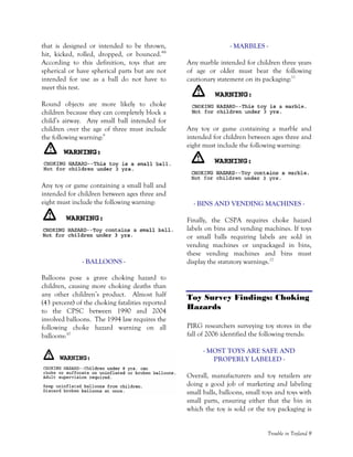 Trouble in Toyland 9
that is designed or intended to be thrown,
hit, kicked, rolled, dropped, or bounced.”8
According to this definition, toys that are
spherical or have spherical parts but are not
intended for use as a ball do not have to
meet this test.
Round objects are more likely to choke
children because they can completely block a
child’s airway. Any small ball intended for
children over the age of three must include
the following warning:9
Any toy or game containing a small ball and
intended for children between ages three and
eight must include the following warning:
- BALLOONS -
Balloons pose a grave choking hazard to
children, causing more choking deaths than
any other children’s product. Almost half
(43 percent) of the choking fatalities reported
to the CPSC between 1990 and 2004
involved balloons. The 1994 law requires the
following choke hazard warning on all
balloons:10
- MARBLES -
Any marble intended for children three years
of age or older must bear the following
cautionary statement on its packaging:11
Any toy or game containing a marble and
intended for children between ages three and
eight must include the following warning:
- BINS AND VENDING MACHINES -
Finally, the CSPA requires choke hazard
labels on bins and vending machines. If toys
or small balls requiring labels are sold in
vending machines or unpackaged in bins,
these vending machines and bins must
display the statutory warnings.12
Toy Survey Findings: Choking
Hazards
PIRG researchers surveying toy stores in the
fall of 2006 identified the following trends:
- MOST TOYS ARE SAFE AND
PROPERLY LABELED -
Overall, manufacturers and toy retailers are
doing a good job of marketing and labeling
small balls, balloons, small toys and toys with
small parts, ensuring either that the bin in
which the toy is sold or the toy packaging is
 