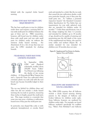 Trouble in Toyland 10
labeled with the required choke hazard
warning.
- SOME TOYS MAY NOT MEET CSPC
REQUIREMENTS -
The law bans small parts in toys for children
under three and requires a warning label on
toys with small parts for children between the
ages of three and six. PIRG researchers,
however, still found toys for children under
three with small parts and toys with small
parts for children under six without the
statutory choke hazard warning. See
Attachment A for a list of toys that may not
meet the CPSC standards for choking
hazards.
- NEAR-SMALL PARTS MAY POSE
CHOKING HAZARDS -
In September 2006,
CPSC and Playskool
voluntarily recalled about
255,000 Team Talkin’
Tool Bench toys following
the deaths of two young
children. A 19-month-old West Virginia boy
and a 2-year-old Texas boy suffocated when
oversized, plastic toy nails sold with the tool
bench toys became forcefully lodged in their
throats.13
The toy was labeled for children three and
older but did not include a choke hazard
warning; the toy nails in question, measuring
three inches in height, passed the small parts
test. This tragic incident is a reminder that
some toys may pose a choking or suffocation
hazard even if they pass the small parts test.
In particular, toys shaped like corks or with
spherical, hemispherical, or circular flared
ends and attached to a shaft, like the toy nails
that caused the two suffocation deaths, could
pose particular hazards, even if they pass the
small parts test. To “address a potential
impaction hazard,” the Standard Consumer
Safety Specification for Toy Safety lays out
requirements for toys with spherical ends
that are intended for children under 18
months.14
Under these specifications, toys of
this design weighing less than 1.1 pounds,
and intended for children up to 18 months
of age, should not be capable of entering and
penetrating past the full depth of the cavity
of the supplemental test fixture, also used for
some rattles and teethers (Figure B). A
similar standard for toys intended for
children over 18 months does not exist.
Figure B. Supplemental Test Fixture for Rattles,
Squeeze Toys, and Teethers
- BALLOONS ARE MARKETED TO
YOUNG CHILDREN -
The 1994 CSPA requires that all balloons
include a choke hazard warning alerting
parents to the dangers of balloons and
broken balloons for children under eight.
Some balloons, however, are marketed for
children under eight. For example, we found
balloons marketed specifically for toddlers
(e.g., “Baby’s First Birthday”) and balloons
 