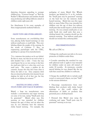 Trouble in Toyland 11
depicting characters appealing to younger
children (e.g., “Curious George” or “Bob the
Builder”). Manufacturers and retailers should
stop producing and selling balloons aimed at
children under eight years old.
See Attachment A for some examples of
these inappropriately marketed balloons.
- MANY TOYS ARE OVER-LABELED -
Some manufacturers are over-labeling their
toys, placing choke hazard warnings on toys
without small parts or small balls. This over-
labeling dilutes the weight of the warning. In
the words of Celestine T. Kiss, an
engineering psychologist with the CPSC,
speaking to a group of toy manufacturers:
“It is…important that products not be over labeled.
By that we mean, toys that do not need to have a
label shouldn’t have a label. I know that may
sound logical, but we see toys coming in that have
the small parts label on it, when there aren’t any
small parts. This creates a problem for the
consumer, because then they don’t know when to
believe the label or not. Some companies think
they are protecting themselves from lawsuits by just
slapping the label on all of their toys, but they
really are not helping the consumer.”15
- MATTEL IS USING A NON-
STATUTORY AND VAGUE WARNING -
Mattel, a large toy manufacturer, now
includes a non-statutory and vague warning
on some of its toys, saying “Small parts may
be generated.” Mattel often uses this
warning on toys intended for children
between the ages of three and six when the
toys do not otherwise have the statutory
choke hazard warning. For example, the
packaging of many Mattel Hot Wheels
products, age labeled for 3+ or 4+, includes
the “Small parts may be generated” warning
on the back but not the statutory choke
hazard warning. Mattel also uses this vague
label on many Fisher Price toys intended for
children over the age of three but without
small parts that would require a choke hazard
warning. If a toy contains small parts or can
easily break into small parts that pose a
choking hazard, the company should use the
statutory warning. Toys without small parts
should not include this confusing label.
- RECOMMENDATIONS -
We call on CPSC to:
• Enlarge the small parts test tube to be more
protective of children under three.
• Consider extending the standard for toys
with spherical ends to apply to toys intended
for children under six years old instead of
under 18 months. At minimum, consider
special labeling for toys shaped like the toy
nails that caused two children to suffocate.
• Change the small-ball rule to include small
round or semi-round objects, not just “balls”
in the strictest definition.
• Discourage manufacturers from over-
labeling their products with choke hazard
warnings, as this could reduce the
effectiveness of labels on products that
genuinely pose a choking hazard.
• Demand that Mattel stop using the
confusing and vague “Small parts may be
generated” warning on its toys.
 
