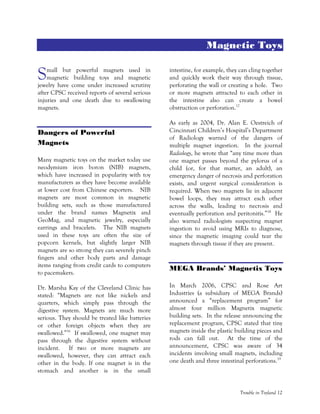 Trouble in Toyland 12
Magnetic Toys
mall but powerful magnets used in
magnetic building toys and magnetic
jewelry have come under increased scrutiny
after CPSC received reports of several serious
injuries and one death due to swallowing
magnets.
Dangers of Powerful
Magnets
Many magnetic toys on the market today use
neodymium iron boron (NIB) magnets,
which have increased in popularity with toy
manufacturers as they have become available
at lower cost from Chinese exporters. NIB
magnets are most common in magnetic
building sets, such as those manufactured
under the brand names Magnetix and
GeoMag, and magnetic jewelry, especially
earrings and bracelets. The NIB magnets
used in these toys are often the size of
popcorn kernels, but slightly larger NIB
magnets are so strong they can severely pinch
fingers and other body parts and damage
items ranging from credit cards to computers
to pacemakers.
Dr. Marsha Kay of the Cleveland Clinic has
stated: “Magnets are not like nickels and
quarters, which simply pass through the
digestive system. Magnets are much more
serious. They should be treated like batteries
or other foreign objects when they are
swallowed.”16
If swallowed, one magnet may
pass through the digestive system without
incident. If two or more magnets are
swallowed, however, they can attract each
other in the body. If one magnet is in the
stomach and another is in the small
intestine, for example, they can cling together
and quickly work their way through tissue,
perforating the wall or creating a hole. Two
or more magnets attracted to each other in
the intestine also can create a bowel
obstruction or perforation.17
As early as 2004, Dr. Alan E. Oestreich of
Cincinnati Children’s Hospital’s Department
of Radiology warned of the dangers of
multiple magnet ingestion. In the journal
Radiology, he wrote that “any time more than
one magnet passes beyond the pylorus of a
child (or, for that matter, an adult), an
emergency danger of necrosis and perforation
exists, and urgent surgical consideration is
required. When two magnets lie in adjacent
bowel loops, they may attract each other
across the walls, leading to necrosis and
eventually perforation and peritonitis.”18
He
also warned radiologists suspecting magnet
ingestion to avoid using MRIs to diagnose,
since the magnetic imaging could tear the
magnets through tissue if they are present.
MEGA Brands’ Magnetix Toys
In March 2006, CPSC and Rose Art
Industries (a subsidiary of MEGA Brands)
announced a “replacement program” for
almost four million Magnetix magnetic
building sets. In the release announcing the
replacement program, CPSC stated that tiny
magnets inside the plastic building pieces and
rods can fall out. At the time of the
announcement, CPSC was aware of 34
incidents involving small magnets, including
one death and three intestinal perforations.19
S
 