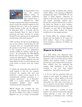 Trouble in Toyland 13
In August 2005, a four
year old named
William Finley of
California swallowed
three magnets from a
Magnetix toy. After
he began experiencing extreme stomach pain,
doctors found the powerful magnets he had
swallowed had torn a hole in his intestine,
causing bacteria to flow into his abdomen.
In November 2005, a 21-month old boy
named Kenneth Sweet Jr. died of blood
poisoning and tissue necrosis; an autopsy
showed that two separate sets of magnets had
pinched parts of his small intestine.20
CPSC and Rose Art did not recall Magnetix
toys on store shelves. Instead, Rose Art told
consumers who are “uncomfortable having
the product in your home” to return the sets
to the company for a free replacement
product suitable for children under the age
of six.21
As of September 30, 2006, MEGA
Brands had received approximately 13,000
requests for replacements.22
This means that
most of the four million Magnetix toys sold
before March 31 have not been returned and
could remain in homes across the United
States.
To address the design flaw that allowed the
small magnets to fall out, the company
reinforced the magnets with resin and
instituted a quality control process at its
manufacturing facilities, according to a
company spokesman.23
As of November
2006, it is unclear whether CPSC has
investigated whether these design
modifications solved the problem.
MEGA Brands also modified the toy’s
packaging. The company now recommends
the toys for children six or older, so standard
Magnetix toys are no longer recommended
for three year-olds. In addition, the company
started adding a new warning to Magnetix
packaging that states: “CAUTION: Do not
ingest or inhale magnets. Attraction of
magnets in the body may cause serious injury
and require immediate medical care.”
Because the company did not issue a recall of
the faulty toys already in stores, however,
older stock may remain on shelves; as of early
November, we were able to find Magnetix
toys on store shelves without the design
modification or new magnet warning.
In October 2006, the company settled a
lawsuit with the families of 15 victims for
$13.5 million. Terms of the settlement,
which include no admission of liability, are
confidential.24
Magnets in Jewelry
In a 2002 article, four physicians from
Sheffield Children’s Hospital (Sheffield, UK)
discussed a rash of cases they had seen where
children used magnetic jewelry to imitate
pierced ears, noses, tongues and even penises.
Some children they saw swallowed the
magnets while attempting to use them,
resulting in one near fatal surgical
complication. Among the cases they saw:25
• A 10 year old boy presented with one
magnet in each nostril, the magnetic force
causing them to adhere tightly to the nasal
septum. The magnetic attraction was so
strong that even after only a few hours, an
area of pressure necrosis (tissue death) had
started developing around each magnet.
• After swallowing a number of small
magnets over a period of time while imitating
tongue piercing, a nine year old girl
complaining of abdominal pain, vomiting,
 