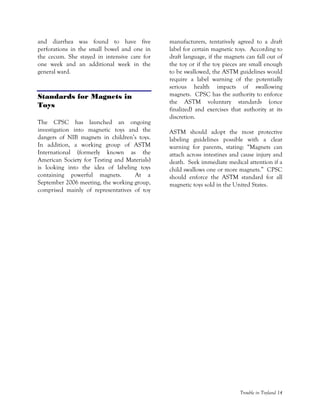 Trouble in Toyland 14
and diarrhea was found to have five
perforations in the small bowel and one in
the cecum. She stayed in intensive care for
one week and an additional week in the
general ward.
Standards for Magnets in
Toys
The CPSC has launched an ongoing
investigation into magnetic toys and the
dangers of NIB magnets in children’s toys.
In addition, a working group of ASTM
International (formerly known as the
American Society for Testing and Materials)
is looking into the idea of labeling toys
containing powerful magnets. At a
September 2006 meeting, the working group,
comprised mainly of representatives of toy
manufacturers, tentatively agreed to a draft
label for certain magnetic toys. According to
draft language, if the magnets can fall out of
the toy or if the toy pieces are small enough
to be swallowed, the ASTM guidelines would
require a label warning of the potentially
serious health impacts of swallowing
magnets. CPSC has the authority to enforce
the ASTM voluntary standards (once
finalized) and exercises that authority at its
discretion.
ASTM should adopt the most protective
labeling guidelines possible with a clear
warning for parents, stating: “Magnets can
attach across intestines and cause injury and
death. Seek immediate medical attention if a
child swallows one or more magnets.” CPSC
should enforce the ASTM standard for all
magnetic toys sold in the United States.
 